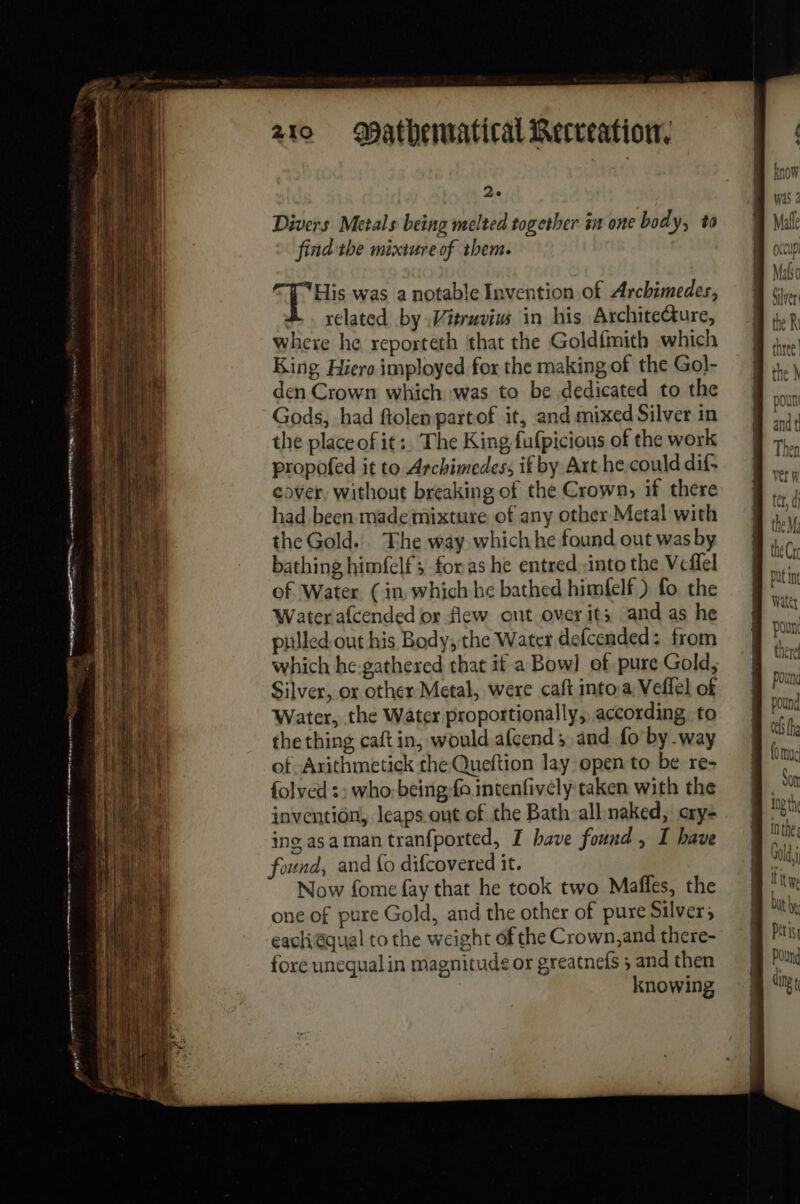 vs Le att Ze Divers Metals being melted together in one body, to find the mixture of them. His was a notable Invention of Archimedes, related by Vitruvius in his Archite@ure, where he reporteth that the Goldfmith which King Hiero imployed for the making of the Gol- den Crown which was to be dedicated to the Gods, had ftolen partof it, and mixed Silver in the place of it:, The King fufpicious of the work propofed it to Archimedes, if by Art he. could dif cover, without breaking of the Crown, if there had been made mixture of any other Metal with the Gold... The way which he found out was by bathing himfelf ; foras he entred into the Veflel of Water (in which he bathed himfelf ) fo the Water afcended or flew ont over it; and as he pulled out his Body, the Water defcended: from which he:gathexed that if a Bow] of pure Gold, Silver, or other Metal, were caft into a Veffel of Water, the Water proportionally, according to the thing caftin, would afcend ; and fo by way of -Arithmetick the Queftion lay open to be re- {olved :; who:being-fo intenfivély taken with the each qual to the weight of the Crown,and there- fore unequal in magnitude or greatnefs ; and then | knowing know was 2 Malle (CUD! Mali Silver: the R three 1