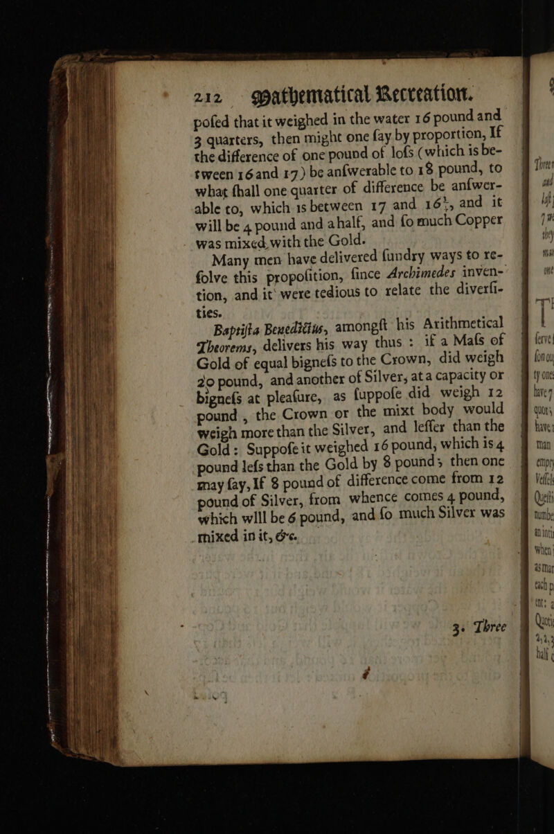 ne renee qe m1 8 poe re 212 gpathematical Recreation. pofed that it weighed in the water 16 pound and 3 quarters, then might one fay by proportion, If the difference of one pound of lofs (which is be- tween 16and 17) be anfwerable to 18 pound, to what fhall one quarter of difference be an{wer- able to, which 1s between 17 and 165, and it will be 4 pound and ahalf, and fo much Copper was mixed with the Gold. Many men have delivered fundry ways to re- folve this propolition, fince Archimedes inven- tion, and it were tedious to relate the diverfi- ties. Baptifia Beueditius, amonpit his Arithmetical Theorems, delivers his way thus : if a Mafs of Gold of equal bignefs to the Crown, did weigh 20 pound, and another of Silver, ata capacity or bignefs at pleafure, as fuppofe did weigh 12 pound , the Crown or the mixt body would