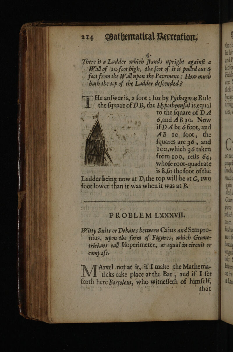 D es eet 214 Mathematical Recreation, 4e There is a Ladder which flands upright agaïnft à Wall of 10 foot high, the foot of it is pulled out 6 foot from the Wall upon the Pavement : How much bath the top of the Ladder defcended ? He anfweris, 2 foot : for by Pythagoras Rule the us of D B, the Hypotbenufal is.equal a NE. to the fquare of D A 6,and AB10. Now if D À be 6 foot, and AB 10 foot, the ie _ fquares are 36, and i ut a 2 | - 100,which 36 taken | &gt; from 1oo, refis 64, whofe root-quadrate is 8,{o the foot of the Ladder being now at D,the top will be at C, two foot lower than it was when it was at B. Witty Suits or Debates between Caius and Sempro- nius, upon the form of Figures, which Geome- tricians call Moperimetér, or equal im circuit or comp afse . Arvel notat it, if I make the Mathema- Ae ticks take place at the Bar , and if I fet forth here Bartoleus, who witnefleth of us t at on exc prayed thould utol ean ded, | Coun piece Which much his ha not | bavi Ing long files à leh hy at the