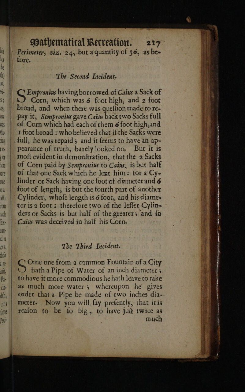 fore. The Second Incident. \ Empronius having borrowed of Caius a Sack of Corn, which was 6 foot high, and 2 foot broad, and when there was queftion made to re- pay it, Sempronius gave Caius back two Sacks full of Corn which had each of them 6 foot high,and 1 foot broad : who believed that if the Sacks were full, he was repaid; and it feems to have an ap- pearance of truth, barely looked on. But it is moft evident in demonfiration, that the 2 Sacks of Corn paid by Sempronius to Caius, is but halt of that one Sack which he leat him: for a Cy- linder or Sack having one foot of diameter and 6 foot of length, is but the fourth part of another ter is 2 foot : therefore two of the leffer Cylin- ders or Sacks is but half of the greater; and fo Cain was deceived in half his Corn. The Third Incident. Con one from a common Fountain of a City \J hatha Pipe of Water of an inch diameter ; to have it more commodious he hath leave to take as much more water ; whereupon he gives order that a Pipe be made of two inches dia- meter. Now you will fay prefently, that itis reafon to be fo biz, to have jut twice as much