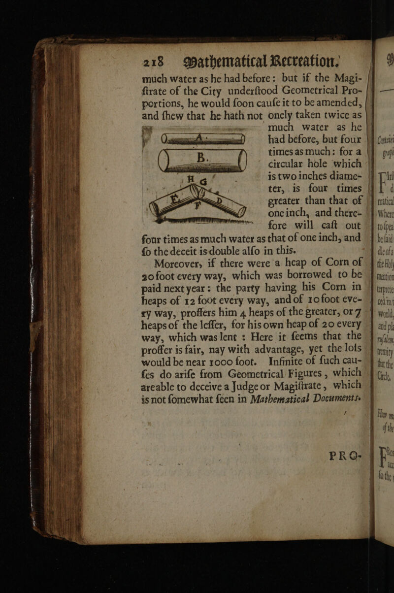 much water as he had before: but if the Magi- ftrate of the City underftood Geometrical Pro- portions, he would foon caufe it to be amended, and fhew that he hath not onely taken twice as sms much water ashe had before, but four times as much: for a circular hole which is two inches diame- ter, 1s four times greater than that of one inch, and there- fore will caft out four times as much water as that of one inch, and { the deceit is double alfo in this. Moreover, if there were a heap of Corn of 20 foot every way, which was borrowed to be paid next year: the party having his Corn in heaps of 12 fout every way, and of 10 foot eve- komt { heaps of the leffer, for his own heap of 20 every way, which was lent : Here it feems that the proffer is fair, nay with advantage, yet the lots would be near 1000 foot. Infinite of fuch cau- es do arife from Geometrical Figures, which areable to deceive a Judge or Magiftrate, which is not fomewhat feen in Mathematical Documents. f / Cost graph matica Where to {pes be faid temity