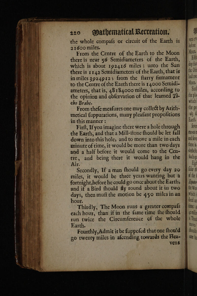 the whole compafs or circuit of the Earth is 21600 miles. From the Centre of the Earth to the Moon there is near 56 Semidiameters of the Earth, which is about 192416 miles: unto the Sun there is 114.2 Semidiameters of the Earth, that is in miles 39249123 from the ftarry fxrmament to the Centre of the Earth there is 14000 Semidi- ameters, that is, 48184000 miles, according to the opinion and obfervation of that learned Zi- cho Brahe. From thefe meafures one may colle&amp; by Arith- metical fupputations, many pleafant propofitions in this manner : Firft, If you imagine there were a hole through the Earth; and that a Mill-ttone fhould be let fall down into this hole, and to move a mile in each minute of time, it would be more than two days and a half before it would come to the Cen- tre, and being there it would hang in the Air. Secondly, If a man fhould go every day 20 miles, it would be three years wanting but à fortnight, before he could go once about the Earth; and if aBird fhould fly round about it in two days, then muft the motion be 450 miles in an hour. each hour, than ifin the fame time the fhould tun twice the Circumference of the whole Earth. | Fourthly, Admit it be fuppofed that one fhould 20 twenty miles in afcending towards the Hea- vens Moon, Fifth Sixt the prc Sever 0 : th time; a MOV : fou One hg