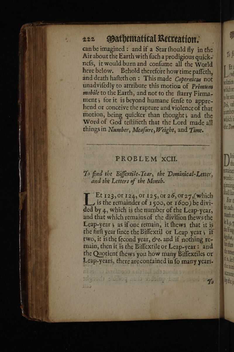 fifi Ft: (wl Byolation 222 Mathenratical Recreation, | can be imagined : and if a Star fhould fly in the Air about the Earth with fuch a prodigious quick- nefs, it would burn and confume all the World herebelow. Behold therefore how time paffeth, ||| and death haftethon : Thismade Copernicus not unadvifedly to attribute this motion of Primum ih : à | Wale i mobile to the Earth, and not to the ftarry Firma- M het ment; for it is beyond humane fenfe to appre- J ee hend or conceive the rapture and violenceof that M} tbe motion, being quicker than thought; and the M sich Word of God teftifieth that the Lord made all “# be D things in Number, Meafure, Weight, and Time. - E Jord ln PROBLEM XCIl. 1) ? Ae hig Braine AA To find the Biffextile-Year, the Dominical-Letter, or ee and the Letters of the Month. ea Î thal] Nal For ( and that which remains of the divifion fhewsthe Leap-year ; as if one remain, it fhews that itis | the firft year fince the Biffextil or Leap year; if | two, it is the fecond year, ge. and if nothing re- ie si le # . | br he main, then it is the Biffextileor Leap-year: and | : then the Quotient fhews you how many Biffextiles or | % Leap-ycars, there arecontained in fo many years. | ‘a | At NM ALOun: To