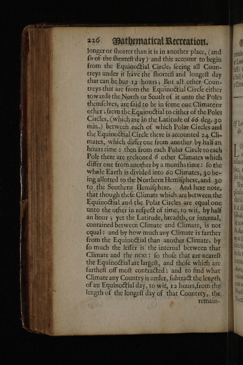 longer or fhorter than it is in another place, (and fo of the fhorteft day) and this account to begin from the Equinoctial Circle, feeing all Coun- treys under it have the fhorteft and longeft day that can be but12 “hours; But all other-Coun- treys that are from the Equinoétial Circle either towards the North or South of it unto the Poles themfelves, are {aid to be in fome one Climate or other ; from the Eguinodtial to.cither of the Poles Circles, (which are in the Latitude of 66 deg. 30 min.) between each of which Polar Circles. and the Equinoctial Circle there is accounted 24 Cli- mates, which: differ one from another by half an hours time : then from each Polar Circle toeach Pole there are: reckoned 6 other Climates which differ one fromanother by a monthstime: fo the whole Earth is divided into 60 Climates, 30 be- ing allotted to the Northern Hemifphere, and 30 to the Southern Hemifphere. : And here note, that though thefe Climats which are between the EquinoGial and the Polar Circles are equal,one unto the other in refpect of time; to, wit, by half an hour ; yet the Latitude, breadth, or internal, contained between Climate and Climate, is not equal: and by how muchany Climate is farther from the Equinoctial than another.Climate, by fo much the leffer is the internal between that Climate and the next: fo thofe that are neareft the Equino¢tial are largeft, and thofe which are fartheft off moft contra@ed : and to find what Climate any Country is under, fubtra@ the length of an Equinoétial day, to wit, 12 hours,from the length of the longeft day of that Countrey, the remain- hy att dl the | Metal Azan, Vatlon (ONS à Need Nort