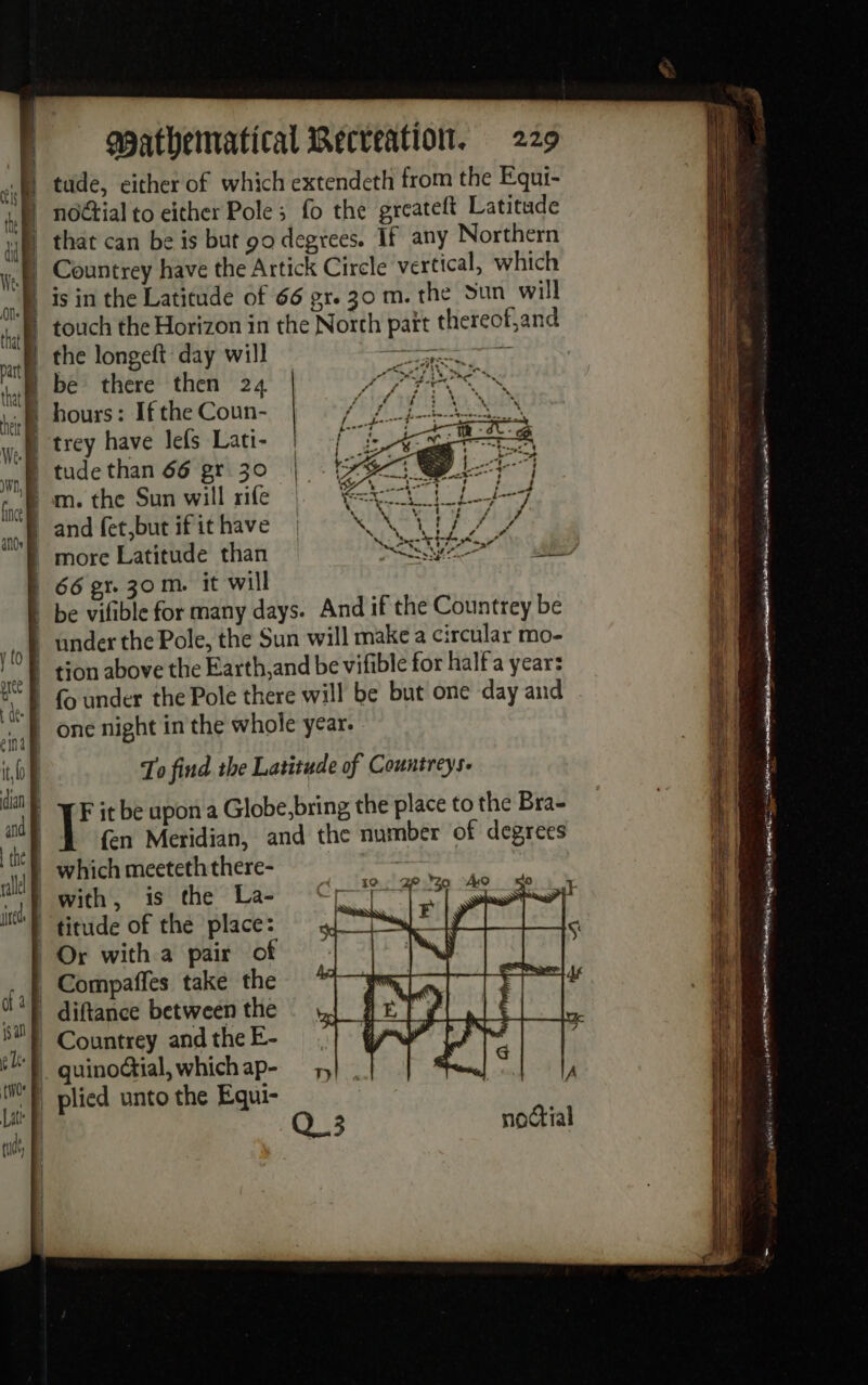 that can be is but 90 degrees. If any Northern Countrey have the Artick Circle vertical, which is in the Latitude of 66 gr. 30 m. the Sun will touch the Horizon in the North pait thereof,and the longeft day will prvereee ER ER be there then 24 hours: If the Coun- trey have lefs Lati- | tude than 66 gr 30 | -} m. the Sun will rife on TES ee 108 and fetbut ifithave | KN 17/7 66 gr. 30m. it will | be vifible for many days. And if the Countrey be under the Pole, the Sun will make a circular mo- tion above the Earth,and be vifible for half a year: {o under the Pole there will be but one day and one night in the whole year. To find the Latitude of Countreys- {en Meridian, and the number of degrees whichmeeteththere- with, is the La- che Compaffes take the diftance between the =m. = SE as EE =. ee eg es na men cn PE a a ——— = SS — ee er ER. en Qa