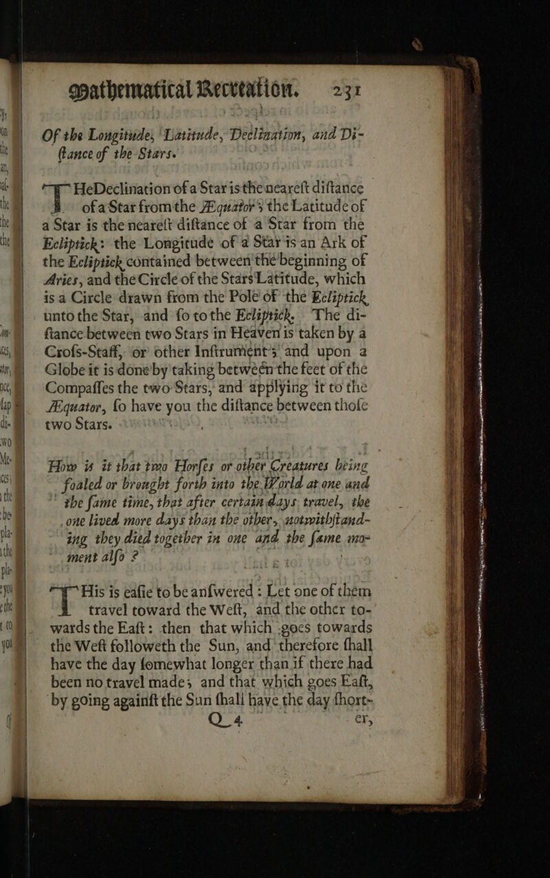 Of the Longitude, Latitude, Declination, and Di- tance of the Stars. | HeDeclination of a Star istheneareft diftance ofa Star fromthe Aguators the Latitude of a Star is the ncarelt diftance of a Star from the Ecliptick: the Longitude of a Starts an Ark of the Ecliptick contained between'the beginning of Aries, and the Circle of the Stars Latitude, which is a Circle drawn from the Pole of the Ecliptick, unto the Star, and fo tothe Ecliptick. The di- fiance between two Stars in Heaven is taken by a Crofs-Staff, or other Infirument’ and upon a Globe it is doneby taking between the feet of the Compaffes the two Stars, and applying it to the Equator, fo have you the diftance between thofe two Stars. | | How is it that tmo Horfes or other Creatures being foaled or brought forth into the World at one and the fame time, that after certain days travel, the one lived more days than the other, uotwith{tand- ing they died together in one and the fame mo- ment alfo ? | His is eafie to be anfwered : Let one of them travel toward the Welt, and the other to- wards the Eaft: then that which -gocs towards the Weft followeth the Sun, and ‘therefore fhall have the day fomewhat longer thanif there had been no travel made; and that which goes Eaft, by going againft the Sun {ball have the day fhort- Q_4 er, peste tet: = ee a ee eme Park x Sd Ta EN pase