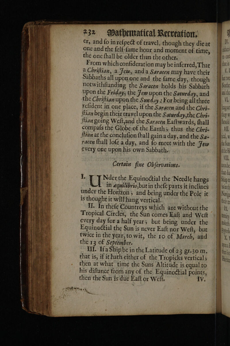 a ne se erence eae ee : — s le passa à = a à . = = | MST DS RE 232 atbematical Recréation: cr, and fo in re{pect of travel, though they dieat onc and the felf-fame hour and moment of time, the one hall be older than the other. From which confideration may be inferred, That a Chriftian, a Few, anda Saracen may have their Sabbaths all upon one and the fame day, though notwithftanding the Saracen holds his Sabbath upon the Friday; the Few upon the Saturday, and the Chriftizn upon the Sunday : For being all three refident in one place, if the Saracen and the Chri- {tian begin their cravel upon the § aturday,the Chri- itan going Weft,and the Saracen Eaftwards, fhall compals the Globe of the Earth; thus the Chri- fttan at the conclufion fhall gain a day, and the Sa- racen {hall Jofe a day,, and fo meet with the Fem every one upon his own Sabbath. Certain fine Obfervations. i, U Nder the Equinodtial the Needle hangs in eguilibrio,but in thefe parts it inclines under the Horizon ; and being under the Pole it is thought it will hang vertical. 1. In thefe Countreys which are without the Tropical Circles, the Sun comes Eaft and Weft every day fora half year; but being under the Equinoctial the Sun is never Eaft nor Weft, but twice in the year, to wit, the 10 of March, and the 13 of September. UT. Ifa Ship be in the Latitude of 23 gr.30 m. that is, if it hath either of the Tropicks verticals then at what. time the Suns Altitude is equal to his diftance trom any of the Equinoétial points, then the Sun is‘due Eaft or Weft. IV. ie, FA | lV, D jeer D {0 onc Li | Northe 1 he and ul Pa they w | {ould | VI Mi n Mi Sun [te