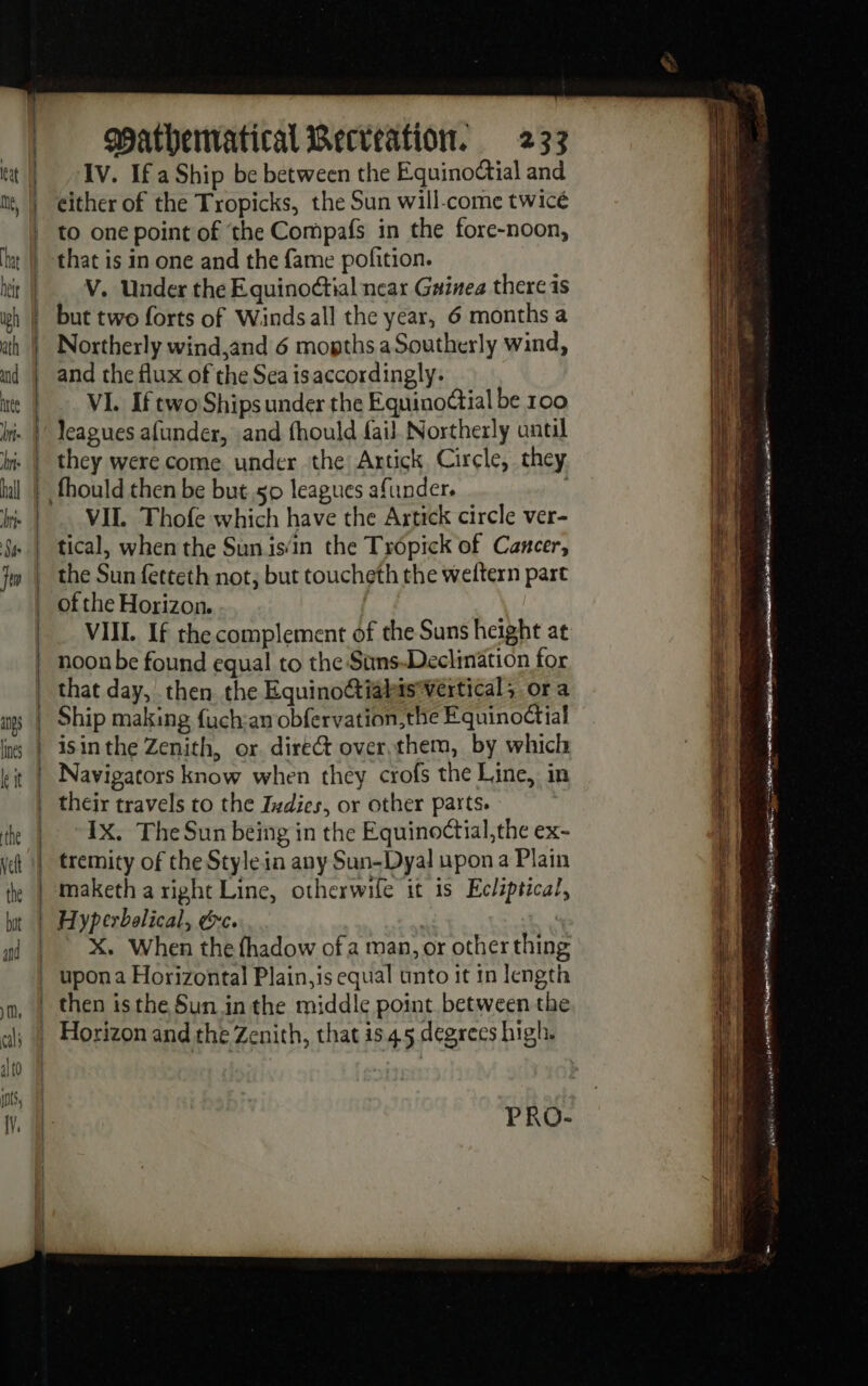 IV. If a Ship be between the Equinodtial and either of the Tropicks, the Sun will-come twicé =&gt; = =e &gt; =. 3 2 — = tas V. Under the Equinodtial near Guinea there is but two forts of Windsall the year, 6 months a Northerly wind,and 6 mopths a Southerly wind, and the flux of the Sea isaccordingly. VI. If two Ships under the Equinoétial be 100 VII. Thofe which have the Artick circle ver- of the Horizon. VIII. If the complement of the Suns height at noon be found equal to the Suns-Declination for that day, then the EquinoG@iabis*vertical, or a Ship making fuch:an obfervation,the Equinoctial isinthe Zenith, or direG over,them, by which Navigators know when they crofs the Line, in their travels to the Ivdies, or other parts. IX. The Sun being in the Equino¢tial,the ex- tremity of the Style in any Sun-Dyal upon a Plain maketh a right Line, otherwile it is Eclzptical, X. When the fhadow ofa man, or other thing PRO- Se ae aye ase eter “sa 4 ate Rt in. de ar esi