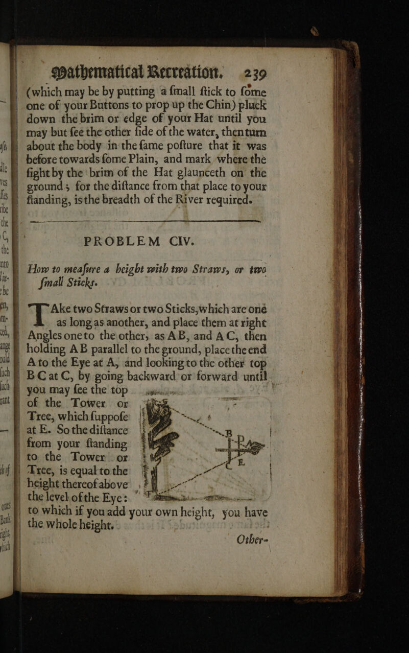 (which may be by putting a {mall ftick to fome one of your Buttons to prop up the Chin) pluck | about the body in the fame pofture that it was à before towards fome Plain, and mark where the ground; for the diftance from that place to your PROBLEM CIV. SS | How 10 meafure a height with two Straws, or to Small Sticks. Ake two Straws or two Sticks,which are oné as long as another, and place them at right | Anglesoneto the other, as AB, and AC, then | holding AB parallel to the eround, place theend | Ato the Eye at A, and looking to the other top | BCatC, by going backward or forward until. | you may ‘fee the top sion | of the Tower or | Tree, which fuppofe _ at E. Sothe difiance | from your ftanding N to the Tower or D Lxrce, is equal to the | height thereof above _} the levelofthe Eye: Te | to which if you add your o own Rcneehe you have a the whole height. +. ain pA A con art ZEB 2 rm — © = . : Lo De er. € = Eh, = a aS Fr 5% ~ en te RP TE EE