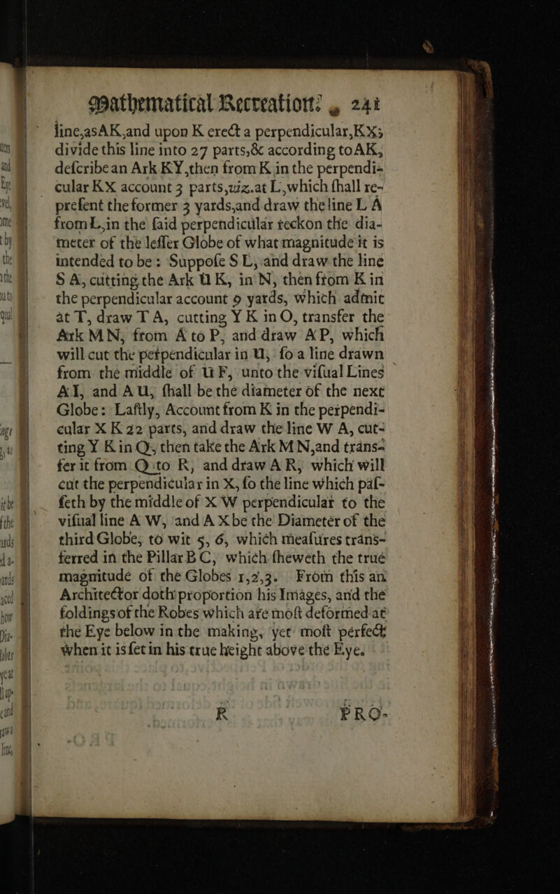 line,;asAK and upon K ere a perpendicular,KX3 divide this line into 27 parts,&amp; according toAK, defcribe an Ark KY,then from K in the perpendi- prefent the former 3 yards,and draw the line L À from L,in the faid perpendicular reckon the dia- meter of the leffer Globe of what magnitude it is intended to be: Suppofe S E, and draw the line S A, cutting the Ark OK, in N, then ftom K in the perpendicular account à yards, which admit at T, draw TA, cutting Y K in O, transfer the Ark MN, from À to P, and draw AP, which will cut the petpendicular in 0, fo a line drawn AT, and AU, fhall be the diameter of the next Globe: Laftly, Account from K in the perpendi- cular X K 22 parts, and draw the line W A, cut- ting Y Kin Q, then take the Ark MN, and trans- fer it from Q:t0 R, anddraw A R, which will cut the perpendicular in X, fo the line which paf- feth by the middle of X W perpendicular to the vifual line A W, and A Xbe the Diametér of the third Globe, to wit 5, 6, which meafures trans- ferred in the Pillar BC, which fheweth the trué magnitude of the Globes 1,2,3. From this an Archite@or doth proportion his Images, and the foldingsof the Robes which are moft deformed at the Eye below in the making, ‘yet moft pérfect When it isfet in his true height above the Eye. R PRO- Er Sateen ot AOA NOLES RA Nem)