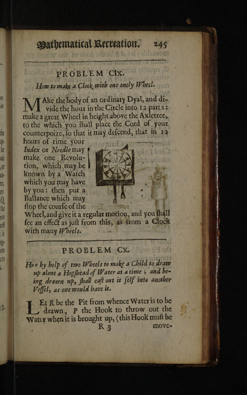 PROBLEM CIX — How to make a Clock with one onely Wheel. Ake the body of an ordinary Dyal, and di- M vide the hour in the Circle into 12 parts 5 make a great Wheel in height above the Axletree, to the which you fhall place the Cord of your counterpoize, fo that it may def{cend, that in 42 hours of time your oe Index ox Needle may § make one ‘Real | tion, which may,be known bya Watch i which you may have Ps by you: then put a Ballance which may flop the courfeofthe -- A | Wheel,and give it a regular motion, and you fhall fee an effect as juft from this, as from a Clock with many Wheels. a nmnES Ed PROBLEM Cx. Ho» by help of two Wheels to make a Child to draw up alone a Hog(bead of Water at atime ; and be- ing drawn up, fhall cajt out it felf into another Veffel, as one would have it. Ft R be the Pit from whence Wateris to be ‘drawn, P the Hook to throw out the Watcr whenit is brought up, (this Hook mult be + ung move= ee ee on ré. tir DT PR tg et  del) mai ed CA ET nm gg NA 0 opera