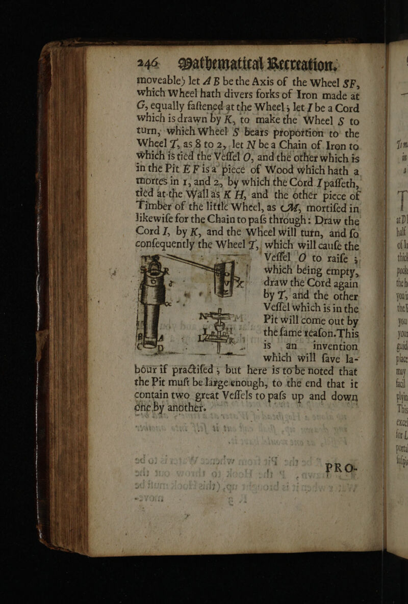 er me es un. | PRE en meet yearn poe 246 Mathematical Recreation, moveable} let 4 B be the Axis of the Wheel SF, which Wheel hath divers forks of Iron made at G, equally faftened-at the Wheel; let J be a Cord which is drawn by K, to make the Wheel S to turn; which Whee? '§ Bears proportion to the Wheel 7, as 8 to 2, let N bea Chain of Iren to which is tied the Veffel 0, and thé other which is in the Pit E Fis a piecé of Wood which hath a tmortes in r, and 2, by which the Cord J paffeth, tied atthe Wallas K H, and the other piece of Timber of the little Wheel, as C4, mortifed in likewife for the Chain to pafs through: Draw the Cord I, by K, and the Wheel will turn, and fo confequently the Wheel 7, which will caufe the TG LT, Vel O to raife ; er ELU | which béing empty, ror go draw the Cord again by T, and the other Veffel which is in the Pit will come out by ji. the fame reafon. This Cp fp + 8, an. Invention A D ogee WIC WIN fave da bourif praétifed ; but here is tobe noted that the Pit muft be large'enough, to thé end that it contain two great Veffels to pafs up and down one By another. AO PRO: