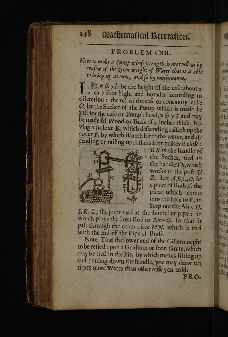 D. En ro mm, LS ee tee gg = es D qui pement 4 248 Mathematical Recreation: PROBLEM CXIL. How to make a Pump whofe ftrength 4 marvellous by reafon of the great weight of Water that it js able to bring up at once, and So by continuance. | ies «6 yd be the height of the cafe about 2 | AY the handleT X, which Ny Works in the poft Y be) Z Let A,B,C,D; be | apiece of Brafs.G the | piece which enters into the hole to F, to reer keep ont the Air; H; 4, K, L, the piece tied at the funriel or pipe: in which plays the Iron Rod or Axis G, fo that it pais through the other piece MN, which is tied with the end of the Pipe of Brafs. st IRS ~ Note, That the lower end of the Ciftern ought tobe refted upon a Gridiron or Iron Grate,which may be tied in the Pit, by which means lifting up and putting down the handle, you may draw ten times more Water than otherwife you cold. | po PRO- Et] mich is ow the Water 9 enuchas ind of yj Blcered which f Le pate Now to bit Be Weitn il def Er anh 4 ing Hobe lm, Nhe»