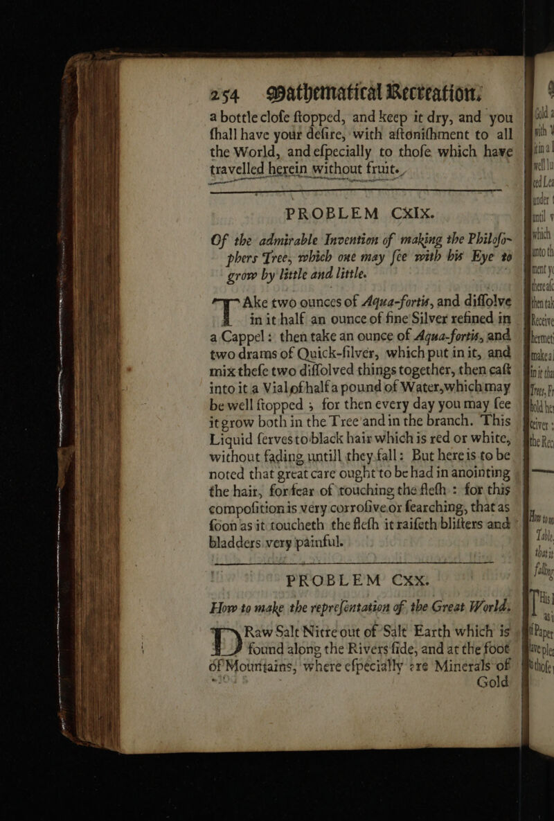 a bottle clofe ftopped, and keep it dry, and you fhall have your defire, with aftonifhment to all the World, and efpecially to thofe which have travelled herein without fruits mai 4 PROBLEM CxIx. Of the admirable Invention of making the Philofo~ phers Tree, which one may fee with hi Eye 20 grow by little and little. | Ake two ounces of Aqua-fortis, and diflolve À ~ init-half an ounce of fine Silver refined in a Cappel: then take an ounce of Aqua-fortis, and two drams of Quick-filver, which put init, and mix thefe two diffolved things together, then caft into it a Vialofhalf a pound of Water,whichmay be well fiopped ; for then every day you may fee it grow both in the Tree and in the branch. This Liquid fervestoblack hair which is red or white, without fading, untill they.fall: But hereis to be noted that great care ought to be had in anointing the hair, forfear of touching the fefh : for this compofitionis very corrofiveor fearching, that as {oon as it toucheth the flefh it raifech blitters and bladders very painful. PROBLEM CXX. then tak Receive Trees, Fr |] Table that