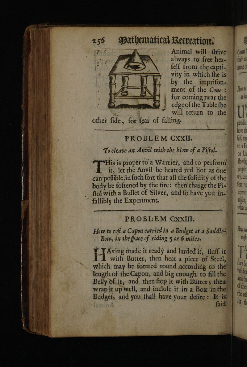 Ry ATK, Animal will ftrive Ere SN. always to free her- r &amp; AN felf from the capti- vity in which fhe is by the imprifon- ment of the Cone : for coming near the edge of the Table fhe se | will return to the other fide, for fear of falling: PROBLEM CXXxII. To cleave an Anvil with the blow of a Piftel. it, let che Anvil be heated red hot as one can poffible;in fuch fort that all the folidity of the body be foftened by the fire: then charge the Pi- PROBLEM Cxxlit. How to roft a Capon carried in a Budget at a Saddle Bow, iu the fpace of riding 5 or 6 miles. He made it ready and lardedit, ftuff it length of the Capon, and big enough to fill the Belly of.ir, and then fiop it with Butter; them wrap it up well, and inclofe it in a Box in the! Budget, and you fhall have your defire : ” se ai willcay feat to Come | niphr, What it