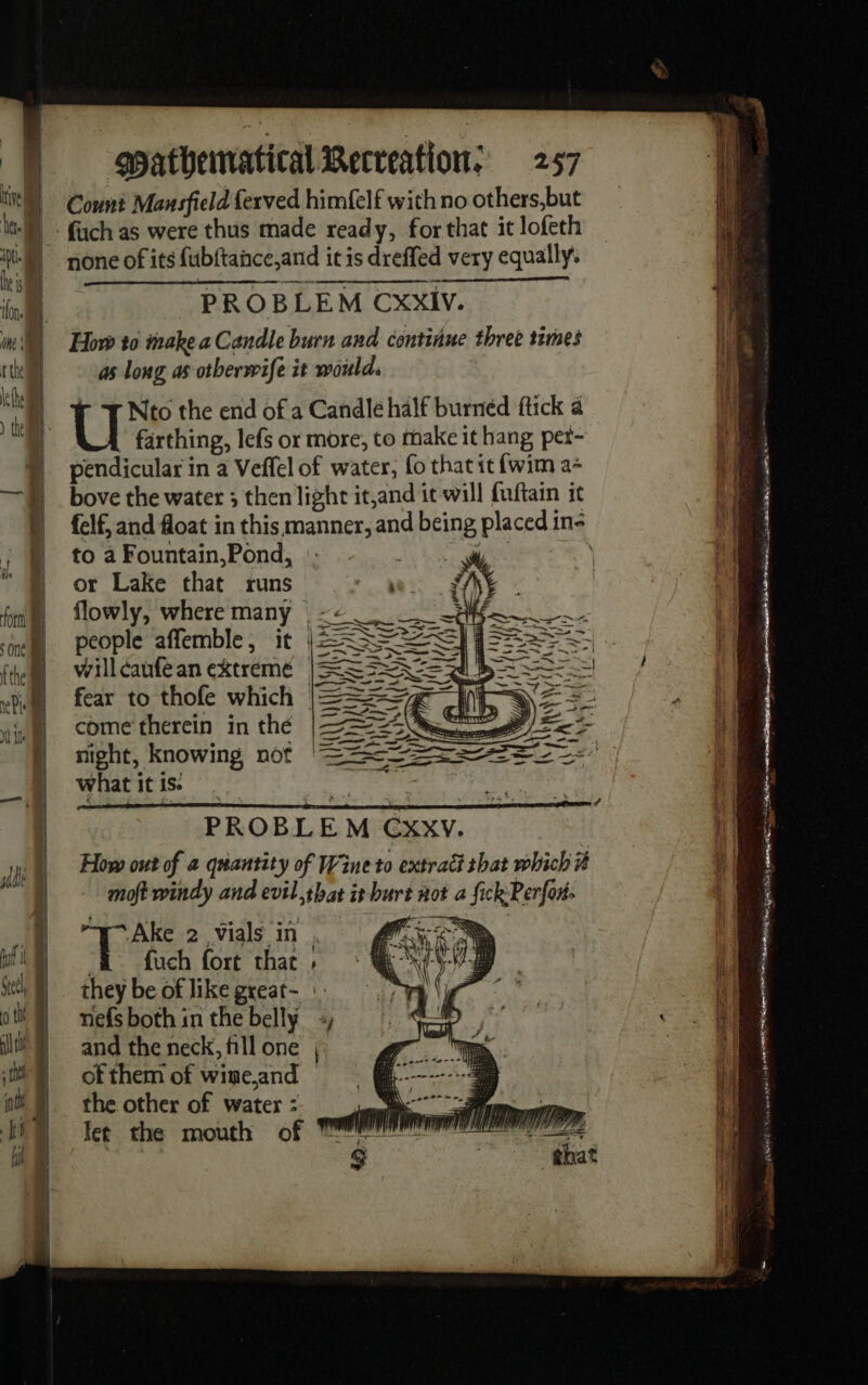 Count Mansfield fexved himfelf with no others,but fuch as were thus made ready, for that it lofeth none of its fubftance,and itis dreffed very equally. PROBLEM CXxIV. How to make a Candle burn and continue three times as long as otberwife it would. r + Nto the end of a Candle half burned ftick a farthing, lefs or more, to make it hang pet- pendicular in a Veffel of water, fo that it {wim a+ bove the water ; then light it,and it will fuftain it to a Fountain,Pond, or Lake that runs flowly, where many -&lt; | people affemble, it L=ÈÈE willcaufean extreme | 5 fear to thofe which © come therein in the night, knowing not what it is. ( Ws Qt h PROBLEM CxxV. How out of a quantity of Wine to extract that which # moft windy and evil thas it burt not a fick Perfon: Ake 2 vials in fram, “B fuch fort that | they be of like great- :: nefs both in the belly and the neck, fill one of them of wine,and | the other of water : et the mouth of om EL cie 8 ET GP mo A PR =) Es as Dien BRE + ee ail