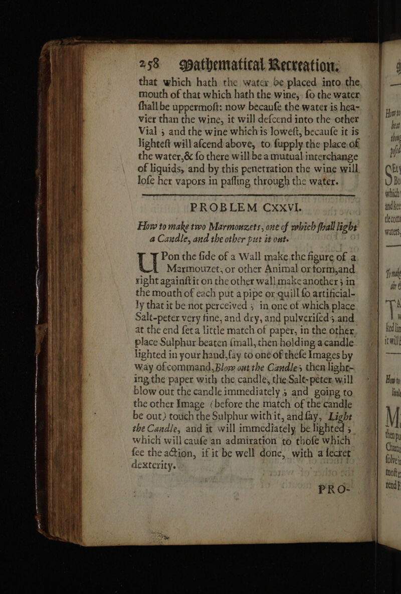 ESF en — lew rt er ret nO pm 4 wee 258 atbematical Recreation. that which hath the water be placed. into.the mouth of that which hath the wine, fo the water fhall be uppermoft: now becaufe the water is hea- Vier than the wine, it will defcend into the cther Vial ; and the wine whichis loweft, becaufe it is lighteft will afcend above, to fupply the place.of the water,&amp; fo there will be a mutual interchange of liquids, and by this penetration the wine will lofe her vapors in pafling through the water. PROBLEM CxxVI. Flow to make two Marmouzets, one of which hall light a Caudle, and the other put it ont. U Pon the fide of a Wall make.the figure of a Marmouzet; or other Animal or torm,and right againitit on the other wall make another 3 in the mouth of each put a pipe or quill fo artificial- ly that it be not perceived ; in one of which place Salt-peter very fine, and dry, and pulvexifed and at the end fera little match of paper, in the other place Sulphur beaten (mall, then holding acandle lighted in your hand, [ay to one of thefe Images by way of command, Blow out the Candles then light- ing the paper with the candle, the.Salt-péter, will blow out the candle immediately ; and going to the other Image (before the match of the candle be out) touch the Sulphur with it, and fay, Light the Candle, and it will immediately be lighted ; which will caufe an admiration to thofe which fee the action, if it be well done, with a fecret dexterity. &gt; | PRO- | i Howto best show if we Ety Bo which’ and kee iv Ked lin ic will _——— How ti htt M then bu Caro folve i motte tend}