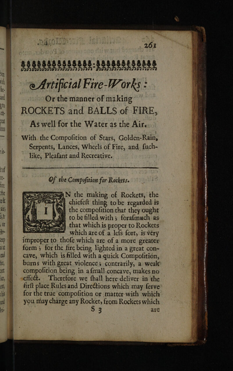 SSSPASAASASDAS 825808008888 e Artificial Five-Works : Or the manner of making ROCKETS and BALLS of FIRE, As well for the Water as the Air... With the Compofition of Stars, Golden-Rain, Serpents, Lances, Wheels of Fire, and fuch- like, Pleafant and Recreative. Of the Compofition for Rockets. Some N the making of Rockets, the ESS CAPA chicfeft thing tobe regarded is | the compofition that they ought À mene Ro to be filled with; forafmuch as | ANS) that which is proper to Rockets ——— whichareof a lefs fort, is very improper to: thofe which are of a more greater form ; for the fire being lighted in a great con- cave, which is filled with a quick Compofition, i} compofition being in a fmall.concave, makes no effeét. . Therefore we fhall here deliver in ‘the firft place Rules and Directions which may ferve for the true compofition or matter-with which you may charge any Rocket, from Rockets which S 3 are a. ATEN E em NR aa eS)