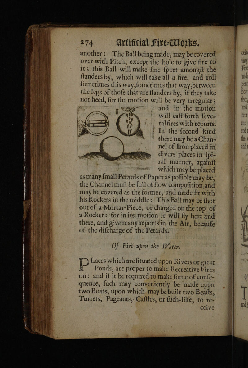 another: The Ball being made, may be covered over with Pitch, except the hole to give fire to it; this Ball will make fine fport amongft the fianders by, which will take all a fire, and roll fometimes this way,fometimes that way,between the legs of thofe that are ftanders by, if they take not heed, for the motion will be very irregular} mr AZ and in the motion NN will caft forth feve- |. talfires with reports. | In the fecond kind ’ there may be a Chan- nel of Iron placed in divers places in fpi- ral manner, againft | = which may be placed as many {mall Petards of Paper as poffible may be, the Channel muft be full of flow compofition,and tay be covered as the former, and made fit with his Rockets in the middle: This Ball may be thot out of a-Mortar-Piece, or charged on the top of a Rocket : for in its motion it will fly here and there, and give many reportsin the Air, becaufe of the difcharge of the Petards. Of Fire upon the Water. 7} Laces which are fituated upon Rivers or great Ponds, are proper to make Recreative Fires on: and if it be required to make fome of confe- quence, fuch may conveniently be made upon two Boats, upon which may be built two Beafts, Turrets, Pageants, Caftles, or fuch-like, to re- ceive PR