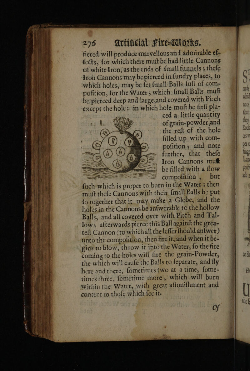 AE fe - _—e tpt ee mt eT A mr | ee, pe ee = yes 4 276 = Av tificial sFive-Cdl orks. fiered will produce marvellous and admirable ef- fects, for which there muft be had little Cannons of white Iron, as the ends of {mall funnels ; thefe Jon Cannons may be pierced in fund+y places, to which holes, may be fét {mall Balls full of com- pofition, for the Water; which: fmall Balls mutt be pierced deep and large,and covered with Pi:ch except the hole: in which hole muft be firft pla- | ed a little quantity of grain-powder,and the reft of the hole filled up with com pofitions and note further, that thefe Iron Cannons mutt be filled with a flow 7 === compofition , but fuch which is proper to burn in the Water : then Balls, and all covered over with Pitth and Tal- low; afterwards pierce this Ball againft the grea- teft Cannon (to which all the leffer fhould anfwer) unto the compolition, then fire tt, and when it be- gins to blow, throw it into the Water, fo the fire coming to the holes will fire the grain-Powder, the which will caufe the Balls to feparate, and fly here andthere, fometimes two at a time, fome- times three, fometime more, which will burn wirhin the Water, with great aftonifhment and content to thofe which fee tt. Of