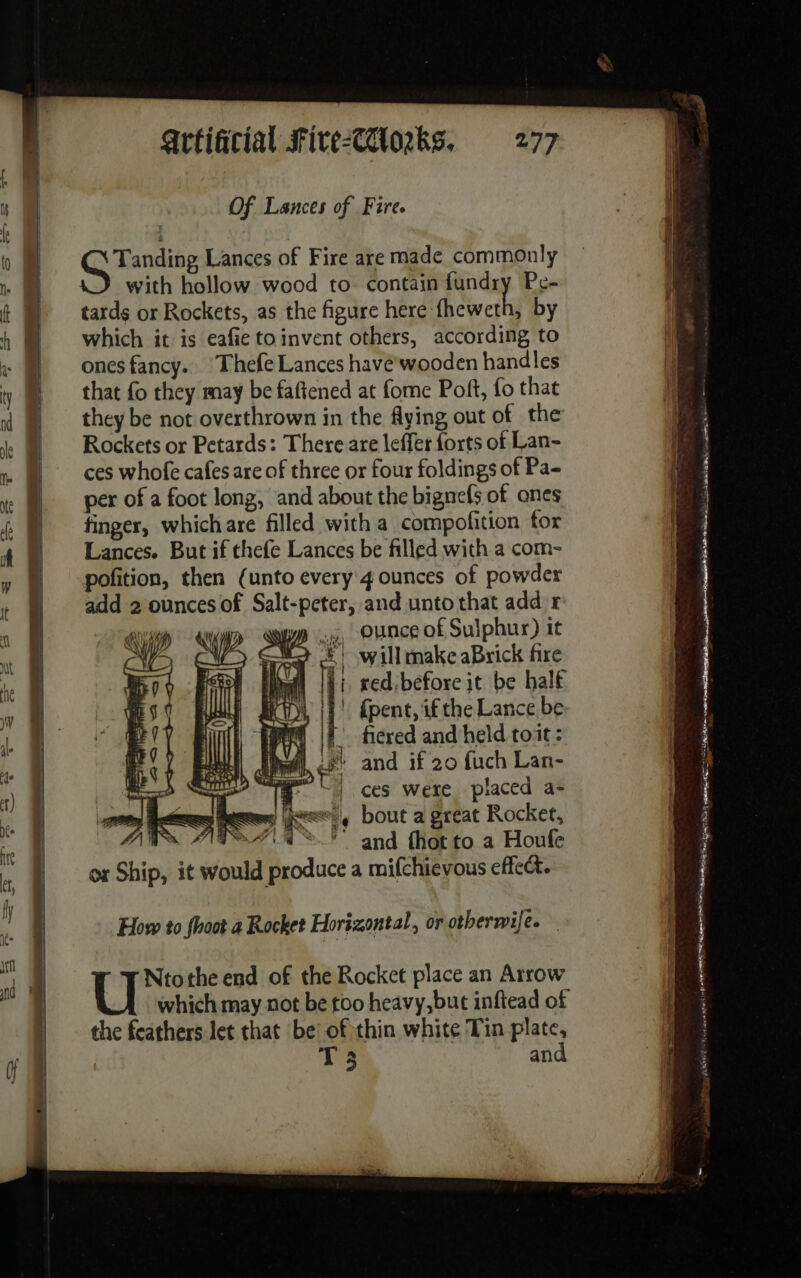 Of Lances of Fire. Grancine Lances of Fire are made commonly with hollow wood to contain pie Pe- tards or Rockets, as the figure here fheweth, by which it is eafie toinvent others, according to ones fancy. Thefe Lances havé'wooden handles that fo they may be faftened at fome Pot, fo that they be not overthrown in the flying out of the Rockets or Petards: There are leffer forts of Lan- ces whofe cafes are of three or four foldings of Pa- per of a foot long, and about the bignefs of ones finger, whichare filled with a compofition tor Lances. But if thefe Lances be filled with a com- pofition, then (unto every 4 ounces of powder add 2 ounces of Salt-peter, and unto that add r ww 4, Ounce of Sulphur) it 07 A NY) ‘W ) AE ©) willmake aBrick fire Er (ll ic Î i red. before it be half eS € ull | ay | | {pent, if the Lance be BY à | | HN if. ficred and held toit : i 1 | SE be pi and if 20 fuch Lan- a D CT | ces were placed a- ge ce ess ee, bout a great Rocket, AS ANT a&gt; and fhotto a Houfe ox Ship, it would produce a mifchievous effect. How to fhoot a Rocket Horizontal, or otherwife. U Ntothe end of the Rocket place an Arrow which may not be too heavy, but inftead of the feathers let that be: of thin white Tin plate, T 3 and ne RE PAPE Du EVENE de ARE