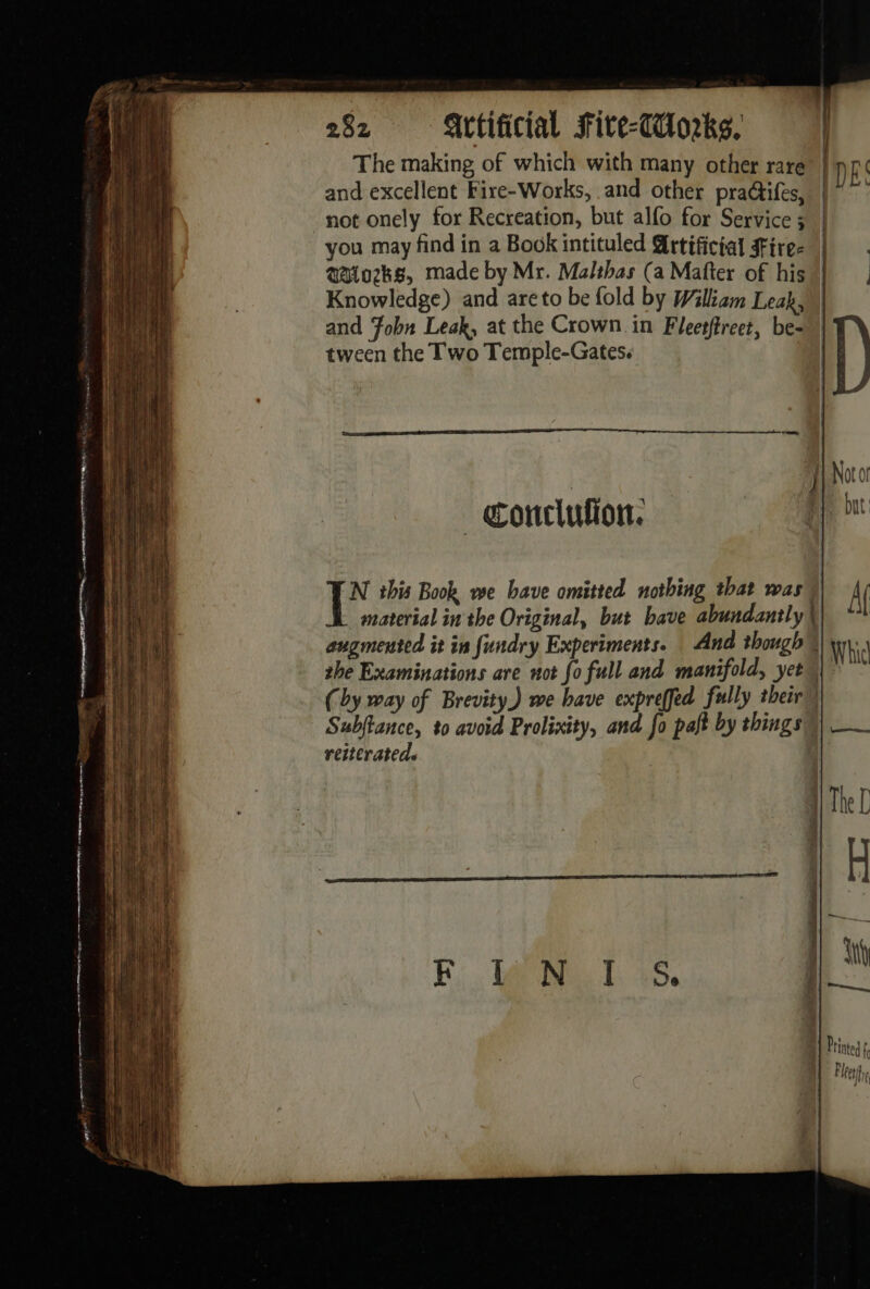 The making of which with many other rare and excellent Fire-Works, and other pra@ifes, not onely for Recreation, but alfo for Service ; @aiozks, made by Mr. Malthas (a Mafter of his and Fobn Leak, at the Crown in Fleetftreet, be- tween the Two Temple-Gates. cmp _conclufion: N this Book we have omitted nothing that was augmented it in fundry Experiments. And though the Examinations are not fo full and manifold, yet but Af Whicl Subftance, to avoid Prolixity, and fo pajt by things reiterated.