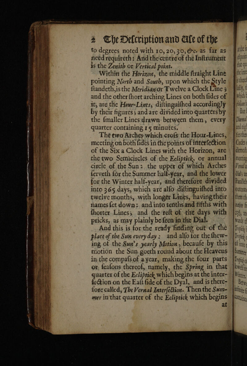 me ce ee i a RN A A ee . es a = oS -- = 4 The Delcriptionand Ale of the to degrees noted with 10, 20, 30, @e. as far as neéd requireth: And the centre of the Inftruiment is the Zenith or Vertical point. Within the Horizon, the middle ftraight Line pointing North and South, upon which the Style ftandeth,is the Meridian or T welve a Clock Line 3 and the other fhort arching Lines on both fides of it, are the Hour~Lizes, diftinguifhed accordingly by their figures; andare divided into quarters by the {maller Lines drawn between them, every quarter containing 15 minutes. meeting on both fides in the points of interfection of the Six a Clock Lines with the Horizon, are the two Semicixcles of che Ecliptich, or annual circle of the Sun: the upper of which Arches {erveth for the Summer half-year, and the lower for the Winter half-year, and therefore divided into 365 days, which are alfo diftinguifhed into twelve months, with longér Lines, having their names {et down: and into tenths and fifths with fhorter Lines; and the-reft of the days with pricks, as may plainly be feen in the Dial. And this is forthe ready finding out of the place of the Sun every day : and alfo tor the fhew- ing, of the Suns yearly Motion, becaufe by this motion the Sun goeth round about the Heavens in the compafsof a year, making the four parts or. feafons thereof, namely, the Spring in that quarter of the Ecliprick which begins at the intex- fe&amp;ion on the Eañ fide of the Dyal, and is there- fore called, The Vernal Interfe&amp;tion. Then the Sum- mer in'that quarter of the Ecliptich which begins | | Era B cipomn that qu B the inte cet) 0/1 Bs there Etes ther 1 Circles 1 dlemot {Venda Gals ar | Parallel } Outerm | them th 1 Wards 1