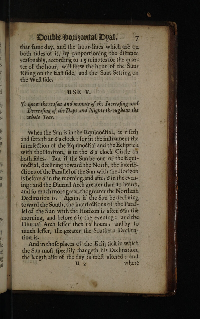 that fame day, andithe hour-lines which are on both fides of ît, by proportioning the diftance reafonably, according to 1§ minutes for the quar- ter of the hour, will fhew the hour of the Suns Rifing on the Eaft fide, and the Suns Setting on the Wef fide. USE V. To know the resfon and manner of the Increafing and Decreafing of the Days and Nights throughout the whole Year. When the Sun is inthe Equinoétial, it rifech and fetteth at 6 aclock : for in the inftrument the interfection of the Equinoctial and the Ecliptick with the Horizon, is in the 6a clock Circle on But if the Sun be out of the Equi- noétial, declining toward the North, the interfe- étions.of the Parallel of the Sun with the Horizon is before 6 in the morning,and after 6 in the even- ing : and the Diurnal Arch greater than £2 hours, and fo much more great,the greater the Northerh Declination is. Again, if the Sun be declining lelof the Sun with the Horizon is after 6’in the morning, and before 6in the evening: ‘and the Diurnal Arch leffer then 12 hours; and by fo much leffer, the greater the Southern Declina- tion. is. | And in thofe places of the Ecliptick in which the Sun moft fpeedily changeth his Declination, the length alfo of the day is moft altered: and U 2 wheré ses aura st eee se Se AN ee IO itl ha