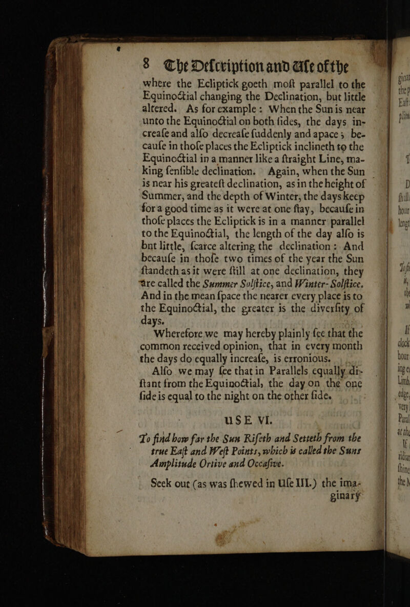 where the Ecliptick goeth moft parallel to the Equinodtial changing the Declination, but little altered. As forexample : Whenthe Sunis near unto the EquinoGial on both fides, the days. in- creafe and alfo decreafe fuddenly and apace ;_ be- caufe in thofe places the Ecliptick inclineth to the Equinoétial in a manner like a ftraight Line, ma- King fenfible declination. Again, when the Sun Summer, and the depth of Winter, the days keep for a good time as it were at one ftay, becaufe in thofe places the Ecliptick is in a manner: parallel to the Equino@ial, the length of the day alfo is bnt little, {catce altering the declination: And becaufe in thofe two times of the year the Sun ftandeth as it were {till at one declination, they And in the mean {pace the nearer every place is to the Equinoctial, the greater is the diverfity of days. Ge Wherefore we may hereby plainly fee that the common received opinion, that in every month the days do equally increafe, is erronious. , Alfo we may {ee that in Parallels equally dr- ftant from the Equinoëtial, the day on the one fide is equal to the night on the other fide. USE VI. To find bow far the Sun Rifeth and Setteth from the true Eait and Weft Points, which is called the Suns Amplitude Ortive and Occafive. Seek out (as was fhewed in Ufe UL.) the ima- ginary