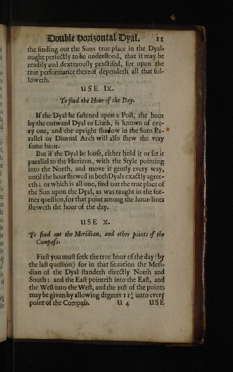 the finding out the Suns true place in the Dyal, ought pertectly tobe underftood, that it may be readily and dexteroufly practifed, for upon the loweth. To find the Hour of the Day. If the Dyal be faftened upon a Poft, the hour by the'outward Dyal or Limb, is known of eye- rallel or Diurnal Arch will alfo thew the very fame hour. But if the Dyal be loofe, either hold it or fet it parallel to the Horizon, with the Style pointing into the North, and move it gently every way, until the hour fhewed in bothDyals exactly agree- eth; or which is all one, find out the true place of the Sun upon the Dyal, as was taught in the for- mer queftion,for that point among the hour- lines fheweth the hour of the day. USE xX. Compafs. Firft you muft {eek the true hour of the day ( by the laft queftion!) for in that fituation the Meri- dian of the Dyal ftiandeth directly North and South: and the Eaft pointeth into the Eaft, and the Weft into the Welt, and the reft of the points may be givenby allowing degrees 1 1% unto every point of the Compafs. U 4 USE