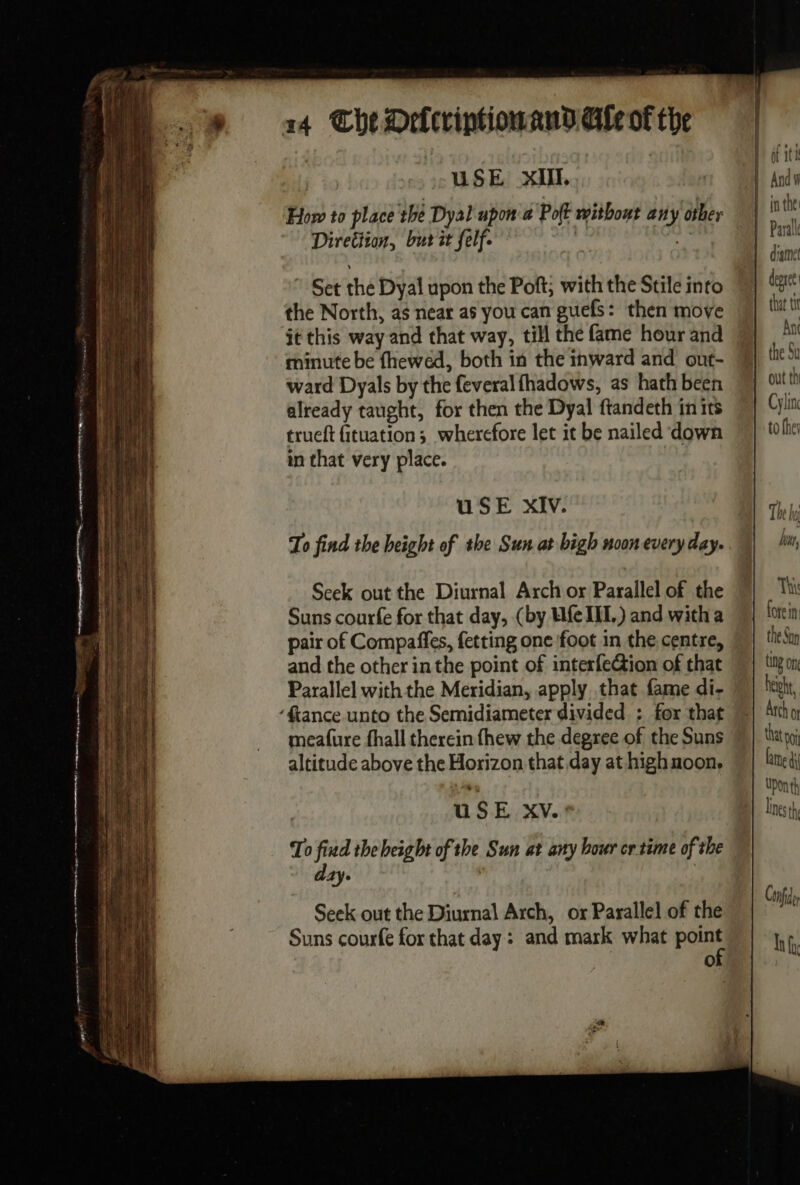 USE XIII. How to place the Dyal upon a Pot without any other Direttion, bur it felf. | h: Set the Dyal upon the Poft; with the Stile into the North, as near as you can guefs: then move it this way and that way, till the fame hour and minute be fhewed, both in the inward and out- ward Dyals by the feveral fhadows, as hath been already taught, for then the Dyal ftandeth in its trueft fituation; wherefore let it be nailed down in that very place. USE XIV. Seek out the Diurnal Arch or Parallel of the Suns courfe for that day, (by Ufe II.) and witha pair of Compaffes, fetting one foot in the centre, and the other inthe point of interfection of that Parallel with the Meridian, apply that fame di- ‘fiance unto the Semidiameter divided : for that meafure fhall therein fhew the degree of the Suns altitude above the Horizon that day at highnoon. it it dame degree | that tit Ant the Su Cylinc to the 1: ETS The Vy fore in the San ting One height, Arch OF that po fate à} Uonth lines th Con Ady h R L