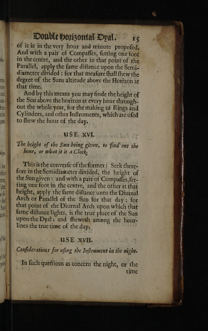 Mr Ove atid be fit Double Horizontal Dyals rs of itis in the very hour and minute propofed, And with a pair of Compaffes, fetting one foot in the centre, and the other in that point of the Parallel, apply the fame diftance upon the Semi- diameter divided : for that meafure fhall thew the degree of the Suns altitude above the Horizon at that time. And by this means you may finde the height of the Sun above the horizon at every hour through- out the whole year, for the making of Rings and Cylinders, and other Inftruments, which are ufed to fhew the hour of the day. USE. XVI. The height of the Sun being given, to find’ ont the hour, or what it is a Clock. Thisisthe converfe of theformer: Seck there: fore in the Semidiameter divided, the height of the Sungiven: and with a pair of Compañfes. fet- ting one foot in the centre, and the other at that height, apply the fame diftance unto the Diurnal Arch or Parallel of the Sun for that day : for that point of the Diurnal Arch upon which that In fach queftions as concern the night, or the time en ra.