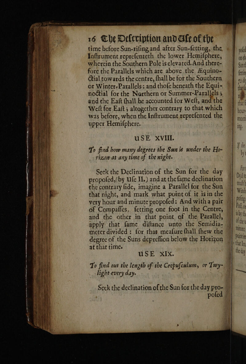 time before Sun-rifing and after Sun-fetting, the, Toftrument reprefenteth the lower Hemifphere, wherein the Southern Pole is elevated. And there- fore the Parallels which are above the Æquino- (oti étial towards the centre, fhall be for the Southern | or Winter-Parallels and thofe beneath the Equi- 7 J jh. notial for the Northern or Summer-Parallels ; MN à and the Eaft (hall be accounted for Weft, andthe M #1 Weft for Eaft ; altogether contrary to that which J |... Cr = =3 ~~ light every day. Seek the declination of the Sun for the day pro- © poled was before, when the Inftrument.reprefented the rhe upper Hemifphere. | ity uSE XVIII. | To find how many degrees the San is under the Ho- | ! # rigorat any time of the night. y Seek the Declination of the Sun for the day | i propoled, (by Ufe II.) and at the fame declination ai the contrary fide, imagine a Parallel for the Sun N] na 4 that night, and mark what pointof it isin the M) sk où | very hour and minute propofed: And with a pair Hat ; of Compafies, fetting one foot in the Centre, Wek [| and the other in that point of the Parallel, ae ia apply that fame diftance unto the Semidia- ae meter divided : for that meafure fhall thew the M} Mt degree of the Suns depreflion below the Horizon ia : at that time. ¥ | USE XIX. j ay | 4 à | To find out the length of the Crepufculum, or Twy- | | 1 = |