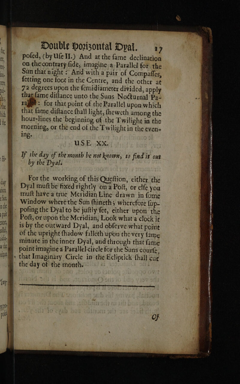 Double Doisontal Dyal. 3; poled, (by Ufe II.) And at the fame declination où thecontrarÿ.fide, imagine a-Parallel for the Sun that night : And with a pair of Compaffes, fetting one foct in the Centre, and the other at 72 degrees upon the femidiameter divided, apply that fame diftance unto the Suns No@urnal Pa- rage: for that point of the Parallel upon which that fame diftance fhall light, fheweth among the hour-lines the ‘beginning of the Twilighe in the morning, or the end of the Twilight in the even- ing. : USE Xx. If the day of the month be not known, t0 find it out by the Dyal. muft have a true Meridian Line drawn in fome Window wheré the Sun thineth; wherefore {up- Poft, or upon the Meridian; Look what a clock ir is by the outward Dyal, and obferve what point the day of the month. — aa