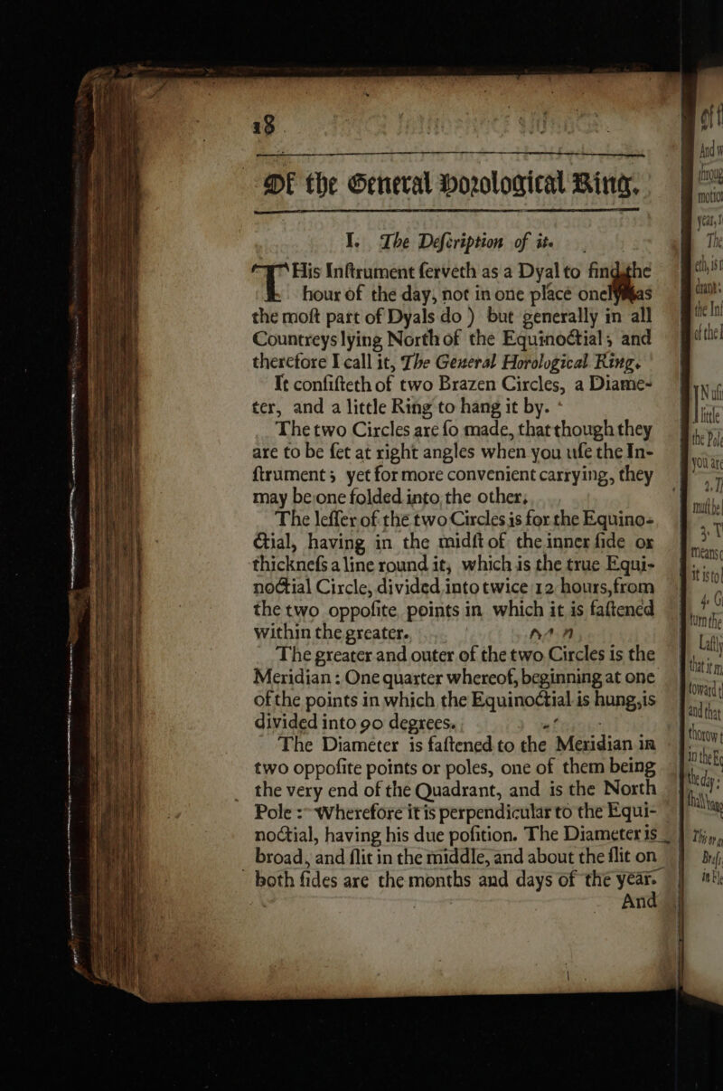 ft Bu or motio jean! 19 . te DE the General Horological Bing. I, The Defcription of ite | His Inftrument ferveth as a Dyal to fin Ê hour of the day, not in one placé onel the moft part of Dyals do ) but generally in il Countreys lying North of the Equinoctial, and therefore I call it, The General Horological Ring. It confifteth of two Brazen Circles, a Diame- Naf ter, and a little Ring to hang it by. : | bale The two Circles are fo made, thatthoughthey he Py are to be fet at right angles when younfetheIn- § ftrument; yet for more convenient carrying, they = may be:one folded into the other,  The leffer of the two Circles is for the Equino- FUME Gtial, having in the midft of theinner fide ox bik f | thicknels aline round it, which is the true Equi- , ne | noctial Circle, divided intotwice 12 hours,from | ; rh the two oppofite, points in which it is faftened j rh | within the greater. DA: Lt The greater and outer of the two Circles is the \4}, Meridian : One quarter whereof, beginning atone M of the points in which the Equinoétial is hung,is divided into 90 degrees. Le The Diameter is faftened to the Meridian in hr two oppofite points or poles, one of them being à as 11 _ the very end of the Quadrant, and is the North | ha | Pole :- Wherefore itis perpendicular to the Equi- | # iff noctial, having his due pofition. The Diameter is _ } tj», broad, and flit in the middle, and about theflit on #}, #4, ’ both fi des are the months and days of the eat | a: | An and that