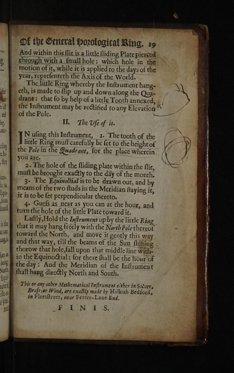 | OE the General boological Ring, 19. And within this flit is a little fliding Plate pierced through with a {mall hole: which hole in the ~ Motion of it, while it is applied to the days of the |) year, reprefenteth the Axis of the World. |) _ The little Ring whereby the Inftrument hang __ eth, is made to flip up and down along the Qua- diane: that fo by help of alittle Tooth annexed, ; , the Inftrument may be rectified to any Elevation’ of the Pole. ne | IL The Ufe of it. | À ufing this Infirument, 1. The tooth of the ty | = little Ring muft carefully be fet to the height of LU the Pole in the Quadrant, for the place Wherein, / | you are. | 2. The hole of the fliding plate within the flic, | mutt be brought exaétly to the day of the month. 3+ The Equtnottial isto be drawn out, and by  — means of the two ftuds in the Meridian ftaying it, ‘fit is to be {et perpendicular thereto. ye 4: Guef as near as you can at the hour, and Mi) turn the hole of the little Plate toward it. | Laftly,Hold the Inftrument up by the little Ring _ that it may hang fréely with the North Pole thereot toward the North, and move it gently this way and that way, till the beams of the Sun thihing thorow that hole,fall upon that middleline with- in the Equinoctial : for there {hall be the hour of it @ the day: And'the Meridian of the Inftrument No ® thalthamg dire@tly North and South. This or any other Mathematical Inftrument either in Silver, Brafs or Wood, are exattly made by Hilkiah Bedford, in Fleetitreet, near Ferter-Lane End, A LAN. ES z. \ V4 À 4 de,