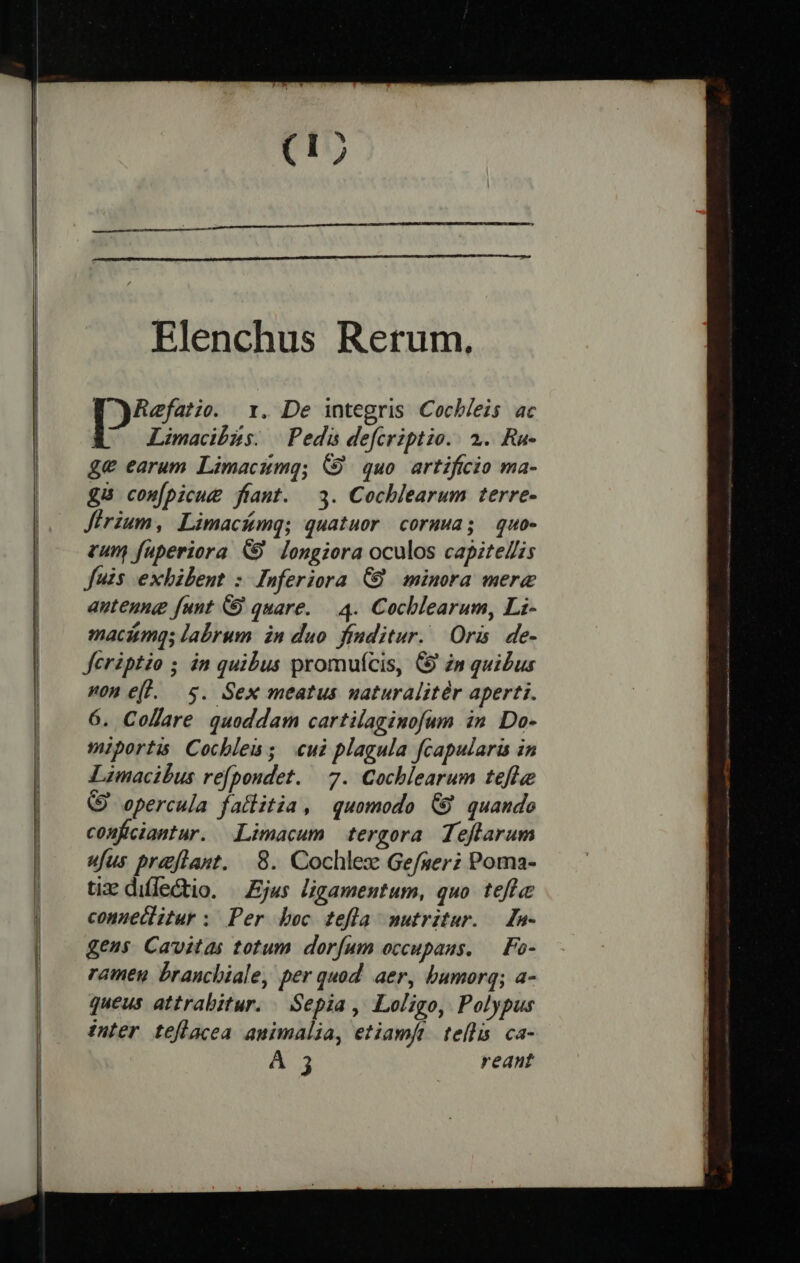 Elenchus Retum. Refatie. 1. De integris Cocb/eis ac 6 —Limacdbzs —Pedi defcriptio.. 2. Ra- ge earum Limacumg; &amp;9 quo artificio ma- £8 com[picue fiant. 3. Cochlearum terre- Jirium, Limacámq; quatuor cormwa; quo- zum füperiora &amp;9 longiora oculos capitel/is fuis exhibent : Inferiora C8 minora mere autenng funt &amp; quare. — 4. Cocblearum, Li- maciumgs labrum. in duo. finditur.. Oris. de- feriptio ; in quibus promufcis, C9 zn quibus on e(l. 5. Sex meatus uaturalitér aperti. 6. Collare quoddam cartilaginofum in Do- miportis Cocbles; «ui plagula fcapulari in Limacibus re[poudet. 7. Cochlearum tefle (9 opercula fallitia, quomodo (9 quande confciantur. Limacum tergora Teflarum ufus prajftast. 8. Cochlez Gefser; Poma- tix: difleGtio. | Ejus ligamentum, quo. tefle conueclitur : Per boc tefla nutritur. a- gens Cavitas totum dorfum occupaus. — Fo- rameu branchiale, per quod aer, bumorq; a- queus attrabitur. | Sepia , Loligo, Polypus inter teflacea animalia, etiamft tellis ca- À 3 reant