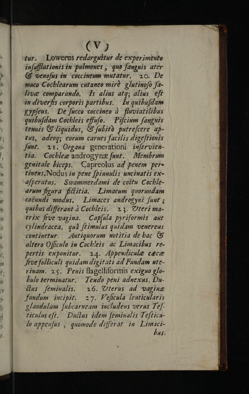 Uu La mi e EU m Us WV EUR DE ER A M C A VUUETERUUEPTUEETUEEETEES (Vj zn[ufflat ionis in pulmones , quo faugnis ater (9 venofus zm coccineum mutatur. 40. De muco Cochlearum cutaneo miró glutinofo fa- liue comparando, s alius atg; alius eft in diverfis corporis partibus. — In quibufdam gypfeus. De fucco coccineo à. fluwviatilibus quibufdam Cochleis effufo. | Pifczum fanguis tenuis C9 liquidus, &amp; fubitb putre[cere. ap- £u$, adeog; eorum carnes facilis digeftionis Junt. 21. Orgasa generationi. zwfervien- tja. Cocbhleg androgynz faut. — Memérum genitale Liceps. Capreolus ad pesem per- tinens, Nodus in pene [pinnulis uncinatis ex- afperatus. Swammerdami de coitu Cochle- arum figura fiilitia. Limacum quorundam coéundi modus. Limaces amdrogyni funt ; quibus differant à Cochleis. $3. teri ma- rrix frve vagina. Cap(ula pyriformis aut cylindracea, quà ftimulus quidam vvenereus continetur. — Antiquorum notitia de bac altero Offrculo in Cocbleis àc Limacilus re- pertzs exponitur. 24. Appeudicule cec Jtve folliculi quidam digitati ad Fundam ute- rimam. 25. Penis flagelliformis exiguo g/o- bulo terminatur. — Teudo peni adnexus. Da. dus feminalis. | 16. Cterus ad wagine fundum incipit. 27. Fefiula lenticularis alandulam [ubcarneam. includens verus Tef- riculus eft. — Duilus idem feminalis Teftica- Jo appeu[us , quomodo differat in E 4$.