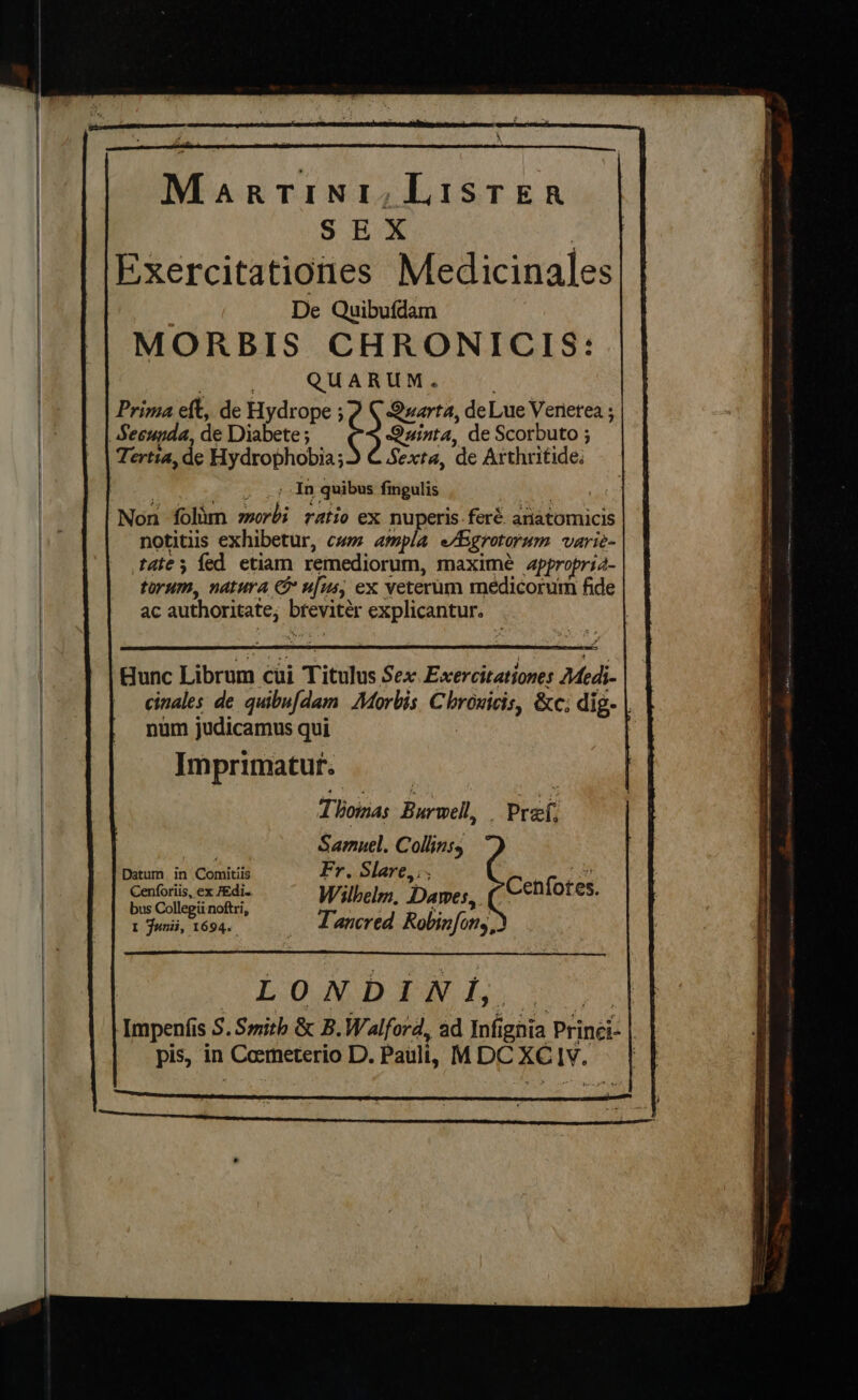 See a ‘ “ \ Martini, LIstTer SEX | Exercitationes Medicinales | De Quibufdam MORBIS CHRONICIS: ed. QA Bg Prima eft, de Hydrope ¢ } Quarta, deLue Verierea ; Secupda, de Diabete ; Quinta, de Scorbuto ; Tertia, de Hydrophobia;) C Sexta, de Arthritide: - In quibus fingulis ‘ Non folim morbi ratio ex nuperis-feré. ariatomicis notitiis exhibetur, cum ampla eAsgrotorum varie- tate; fed etiam remediorum, maximé appropria- torum, natura &amp; ufus, ex veterum medicorum fide ac authoritate; breviter explicantur. unc Librum cui Titulus Sex Excercitationes Medi- cinales de quibufdam Morbis. Chronicis, &amp;c; dig. | num judicamus qui Imprimatur. Thoiias Burwell, Pref. es Samuel. Collinss Datum in Comitiis Fr, Slare,. Cenforiis, ex edi. Wilhelm. Dawes. CCeniotes. bus Collegit noftri, PS oe, t Junii, 1694. _ LTancred Robinfony, LON DOR Lei eS Ampenfis S. Smith &amp; B. Walford, ad Infignia Prinei- | pis, in Coemeterio D. Pauli, MDC XC ly.