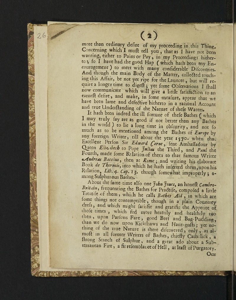 more than ordinary defire of my proceeding in this Thing* Concerning which I muft tell you, that as I have not been wanting, either to Pains or Pay , in my Proceedings hither¬ to ^ fo I have had the good Hap ( which hath been my En^ couragement) to meet with many confiderable Difcoveries. And though the main Body of the Matter, colleacd touch¬ ing this Affair, be not yet ripe for the Launcet, but will re¬ quire a longer time to digeft; yet fome Obfervations I fhail now communicate which will give a little fatisftoion to an earnclt dehre, and make, in fome meafure, appear that we have been lame and defective hitherto in a rational Account and true Undemanding of the Nature of thefe Waters. it hath been indeed the ill fortune of thefe Bathes f which I may truly fay are as good if not better than any Baches in the world) to lie a long time in obfcurity, and not (o much as to be mentioned among the Bathes of Europe by any orreign Writer, till about the year 1570. when thac Excellent Perlon Sir Edward fame, fent AmbafTadour by Queen Elizabeth to Pope Julius the Third, and Paul the Eourth, made fome Relation of them to that famous Writer reas Bacclus , then at Rome ; and writing his elaborate Book ^ Thermit, into which he hath inferred them,upon his i\v. anon Lii?.q. Cap. 1 though fomewhat improperly; a- mong Sulphurous Bathes. r r 7 About the fame time alio one John Jones, an honeft Camlro- Britain, frequenting the Bathes for Pradife, compofed a little Treatilc ;of them, which he calls Bathes Aid , in which are iome things not contemptible, though in a plain Countrey chefs, and which might fatisfle and gratifte the Appetite of tho.e times , which fed more heartily and healthily too , n ’ uP,0fl Parfoils Fare, good Beef and Bag-Pudding, than we do now upon Kickfbaws and Haut-gufts; yet no- tmng of the true Nature is there difeovered, only , as al- moil m all former Writers of Bathes, chiefly Catholick , a drong Stanch of Sulphur, and a great ado about a Sub¬ terranean Fire, a fit refemblaiice of Hell, atleaft ofPurgatory. Our i - A *4