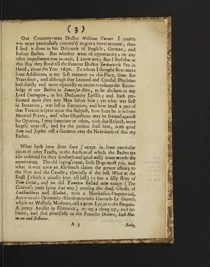 Our Countrey-man Do&or William Turner I confefs was more particularly concern’d to give a better account, then I find is done in his Difcourfe of Englifh , German , and Italian Bathes. But whether want of opportunity > or any other impediment was in caufe, I know not; But I find that at this flay they ftood till the Famous Doftor Jerden took Fen in Hand , about the Year i6jo. To whom I thought fit to make fome Additions, at my fit ft entrance on this Place, fome five Years fince , and although that Learned and Candid Phyfitian had chiefly and more efpecially an intent to enlarge the Know¬ ledge of our Bathes in Somerfet-fiire, as he declares to my Lord Cottlngton , in his Dedicatory Epiftle ; and hath per¬ formed more then any Man before him ; yet what was firft in Intention , was laft in Execution, and how fmall a part of that Treatife is fpent upon this SubjeCf, how fhort he is in fome Macerial Points, and what Objections may be framed againft his Opinion, I may fometime or other, with dueRefpeCt, more largely treat off, and for the prefent fhali here, with good Sem and Japhet caft a Garment over the Nakednefs of this my Father. What hath been done fince ( except in fome particular pieces of other Trads, to the Authors of which the Bathes are alfo indebted for their kindnefs and good will) is not worth the mentioning. The old faying^ true, little Dogs rauft pifs, and what is writ upon an Ale-bench claims the greater affinity to the Pipe and the Candle ; efpecially if the beft Wine at the Feaft (which is ufually kept till laft), be but a filly ftory of Tom Coriat , and an old Taunton Ballad new vampt (The Creatur’s parts lying that way ) abufing the dead Ghofts of Ludbudibras and Bladud, with a Nonfenfico-Pragmarical, Anticruzado Oricnrado-Rhodomontado'U^^uth-Le, Grand, which we Wefterly Moderns, call a grore Lye,in to the Bargain. A pretty Artifice in Rheronck , to cry a thing up, and be- hnere, and [bed plentifully on the Founder Ordure, both Hu* mmc and Be Maine. Rodej i
