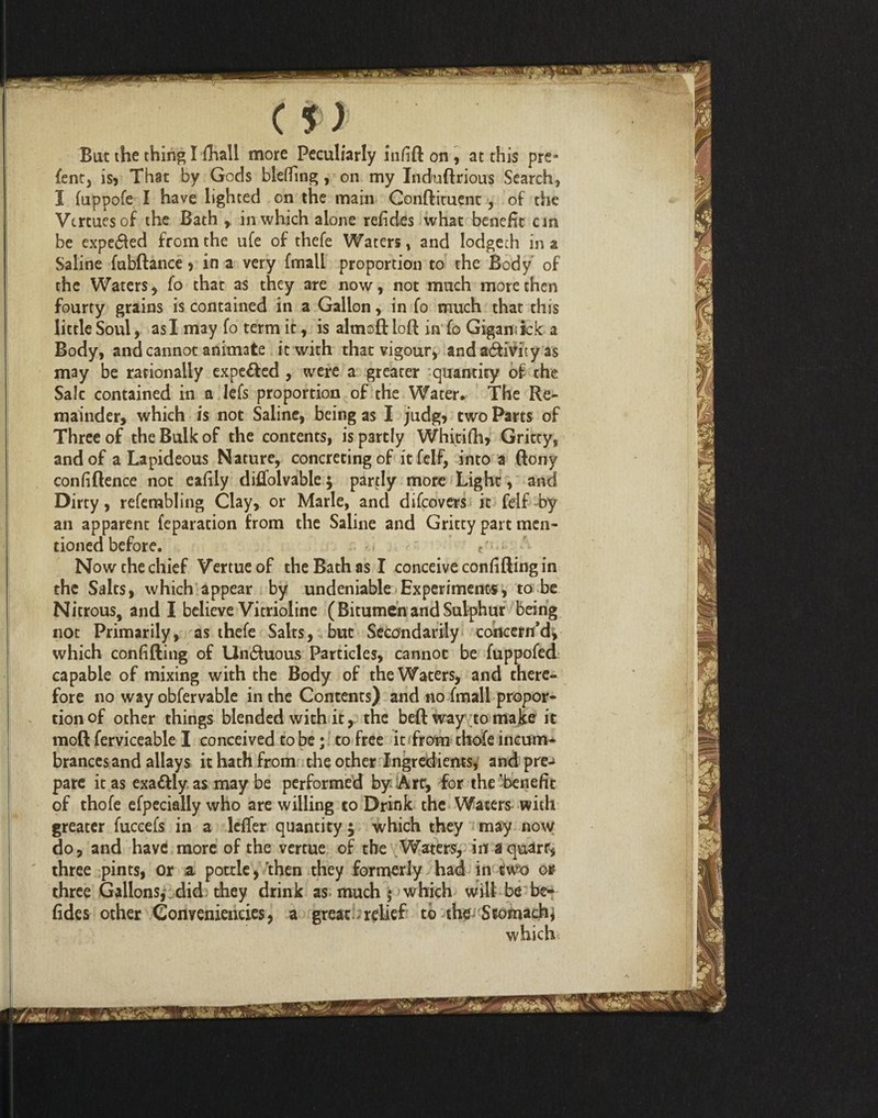 i-vi (!) Bat the thing I flhali more Peculiarly infill on , at this pre* fentj is* That by Gods blefiTing , on my Indudrious Search, I fuppofe I have lighted on the main Condiment, of the Vtrtuesof the Bath r in which alone refides what benefit cm Saline fubdance * in a very fmall proportion to the Body of the Waters, fo that as they are now, not much more then fourty grains is contained in a Gallon, in fo much that this little Soul, as I may fo term it, is almod lod in fo Gigamkk a Body, and cannot animate it with that vigour, and activity as may be rationally expelled , were a greater quantity of the Sale contained in a lefs proportion of the Water* The Re¬ mainder, which is not Saline, being as I judg, two Parts of Three of the Bulk of the contents, is partly Whitifh* Gritty, and of a Lapideous Nature, concreting of it felf, into a dony confidence not eafily diifolvable $ partly more Light, and Dirty, refembling Clay, or Marie, and difeovers it felf by an apparent feparation from the Saline and Gritty part men¬ tioned before. ■ Now the chief Venue of the Bath as I conceive confiding in the Salts, which appear by undeniable Experiments, to be Nitrous, and I believe Vitrioline (Bitumen and Sulphur being not Primarily, as thefe Salts, but Secondarily concern’d, which confiding of Un$uous Particles, cannot be fuppofed capable of mixing with the Body of the Waters, and there¬ fore no way obfervable in the Contents) and no fmall propor¬ tioned other things blended with it, the bed way to make it mod ferviceable I conceived to be; to free it from thofe incum¬ brances and allays it hath from the other Ingredients, and pre-> pare it as exadlly as may be performed by Art, for the 'benefit of thofe efpecially who are willing to Drink the Waters with greater fuccefs in a lcfTer quantity $ which they may now do, and have more of the vertue of the Waters, iit squarr, three pints, or a pottle, then they formerly had in two or three Gallons, did they drink as much ; which will be be- fides other Conveniencies, a great relief to the Stomachy which ^4^ *•**»*» ?