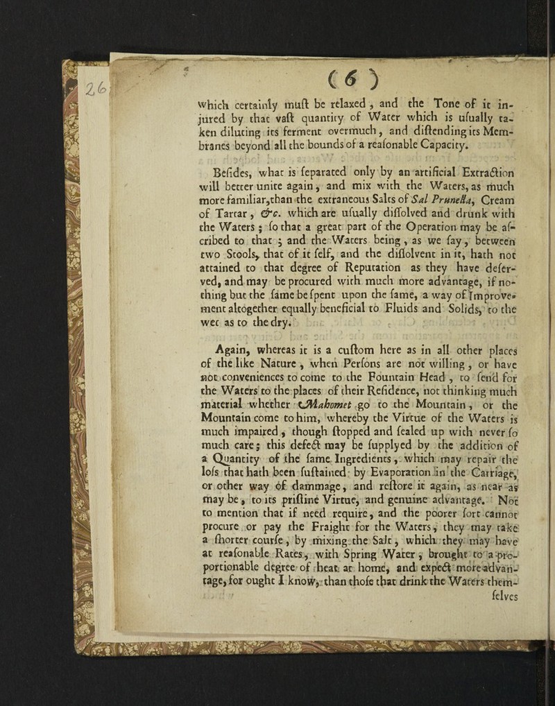 which certainly mull be relaxed * and the Tone of ic in¬ jured by that vaft quantity of Water which is ufually ca- ken diluting its ferment overmuch, and diftendingits Mem¬ branes beyond all the bounds of a reafonable Capacity. Befides, whac is feparated only by an artificial Extra&ion will better unite again, and mix with the Waters,as much more familiar,than the extraneous Salts of Sal PrnneHa^ Cream of Tartar, &c. which are ufually diflolved and drunk with the Waters; fo that a great part of the Operation may be af- cribed to that } and the Waters being, as we fay, between two Stools, that of it felf, and the diflolvent in it, hath not attained to that degree of Reputation as they have defer- ved, and may be procured with much more advantage, if no¬ thing but the fame befpent upon the fame, a way of Improve* ment altogether equally beneficial to Fluids and Solids, to the wee as to the dry. Again, whereas it is a cuftom here as in all other places of the like Nature , when Perfons are not willing, or have not conveniences to come to the Fountain Head, to fend for the Waters to the places of their Refidence, not thinking much material whether tMahomet go to the Mountain, or the Mountain come to him, whereby the Virtue of the Waters is much impaired, though flopped and fealed up with never fo much care; this defe6t may be fupplyed by the addition of a Quantity of the fame Ingredients, which may repair the lofs that hath been fuftained by Evaporation in the Carriage, or other way of dammage, and reftore ic again, as near as may be, to its prifline Virtue, and genuine advantage. Not to mention that if need require, and the poorer fort cannot procure or pay the Fraighc for the Waters, they may rake a ftiorcer courfe, by mixing the Sait, which they may have at reafonable Rates, with Spring Water, brought to a pro¬ portionable degree of heat at home, and expetft more advan¬ tage, for ought I know, than thofe that drink the Waters them- ^ felves