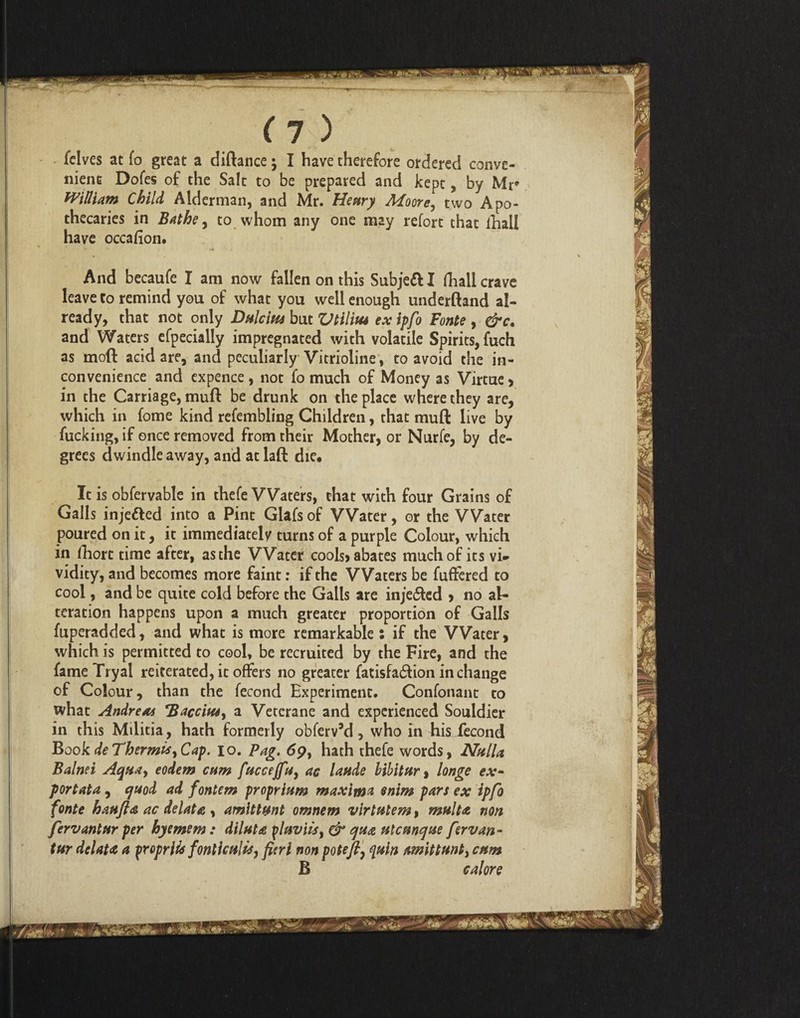 fclves at fo great a diftance; I have therefore ordered conve¬ nient Dofes of the Salt to be prepared and kept, by Mr William Child Alderman, and Mr. Henry Moore, two Apo¬ thecaries in Bathe, to whom any one may refort that fhaU have occafion. And becaufe I am now fallen on this Subjett I fhall crave leave to remind you of what you well enough underftand al¬ ready, that not only Dnlcins but Vtilius exipfo Fonte , &c. and Waters efpecially impregnated with volatile Spirits, fuch as moil acid are, and peculiarly Vitrioline , to avoid the in¬ convenience and expence, not fo much of Money as Virtue> in the Carriage, muft be drunk on the place where they are, which in fome kind refembling Children, that muft live by fucking, if once removed from their Mother, or Nurfe, by de¬ grees dwindle away, and at laft die. It is obfervable in thefe Waters, that with four Grains of Galls injetted into a Pint Glafs of Water, or the Water poured on it, it immediately turns of a purple Colour, which in fhort time after, as the Water cools> abates much of its vi- vidity, and becomes more faint: if the Waters be fuffered to cool, and be quite cold before the Galls are injected , no al¬ teration happens upon a much greater proportion of Galls fuperadded, and what is more remarkable: if the Water, which is permitted to cool, be recruited by the Fire, and the fame Tryal reiterated, it offers no greater fatisfa£fion in change of Colour, than the fecond Experiment. Confonant to what Andreas Baccins, a Vetcrane and experienced Souldier in this Mditia, hath formerly obferv’d, who in his iecond Book deTbermis,Cap. io. Pag. dp, hath thefe words, Nulla Balnei Aquay eodem cum fuccejfuy as laude bibit nr % longe ex* portata, quod ad fontem proprium maxim* enim pars ex ipfo fonte haufta ac delata , amittunt omnem virtutem, mult<t non fervantur per hyemem : dilute ylaviisy & qua ulcunque fervan - tur delate a fropriU fonlhtilis, fieri non potefi, <[tiin amittunty enm B cal ore