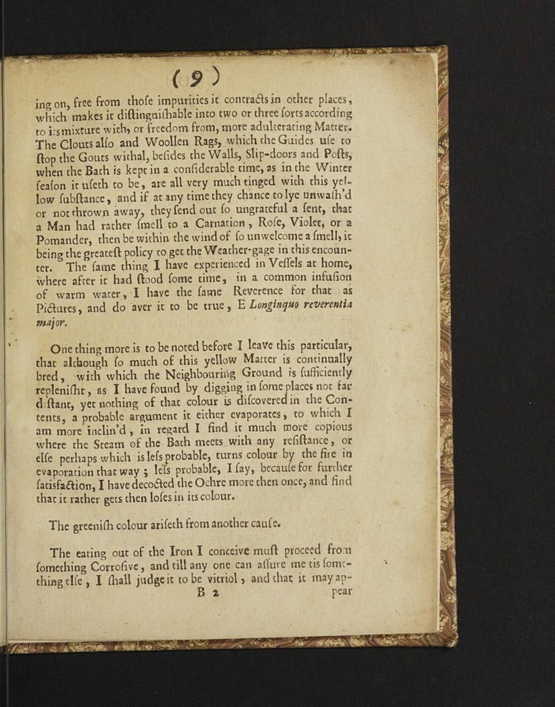 in on, free from thofe impurities it contrails in other places, whic^ makes it diftinguifhable into two or three forts according to itsmixture with, or freedom from, more adulterating Matter. The Clouts alfo and Woollen Rags, which the Guides ufe to flop the Gouts withal, befides the Walls, Slip-doors and Ports, when the Bach is kept in a confiderable time, as in the Winter feaion it ufeth to be, are all very much tinged wich this yel¬ low fubftance, and if at any time they chance to lye unwalh’d or noc thrown away, they fend out fo ungrateful a fent, that a Man had rather {retell to a Carnation, Rofe, Violet, or a Pomander, then be within the wind of fo unwelcome a fmell, it bein the greateft policy to get the Weather-gage in this encoun¬ ter. ^ The fame thing I have experienced in Veflels at home, where after it had flood forne time, in a common infufion of warm water, I have the fame Reverence for that as Pidures, and do aver it to be true, E Longlnqtio nvennti.« major. One thing more is to be noted before I leave this particular, that although fo much of this yellow Matter is continually bred, with which the Neighbouring Ground is fufficiently replenifht, os I have found by digging in fome places not ratr d ftant, yet nothing of that colour is difcoveredin the Con¬ cents, a probable argumenc it either evaporates, to whicn I am more inclin’d, in regard I find it much more copious where the Steam of the Bath meets with any refiftance, or elfe perhaps which islefs probable, turns colour by ch^fiie in evaporation that way 5 lefs probable, I fay, becaufefor further fatisfafiion, I have decoded the Ochre more then once, and find that ic rather gets then lofes in its colour. The grecnifh colour arifeth from another caufe. The eating out of the Iron I conceive murt proceed from fomething Corrofive, and till any one can alluic metisfomt- thing clfe , I (liall judge it to be vicriol, and that it may ap- B 2 pear