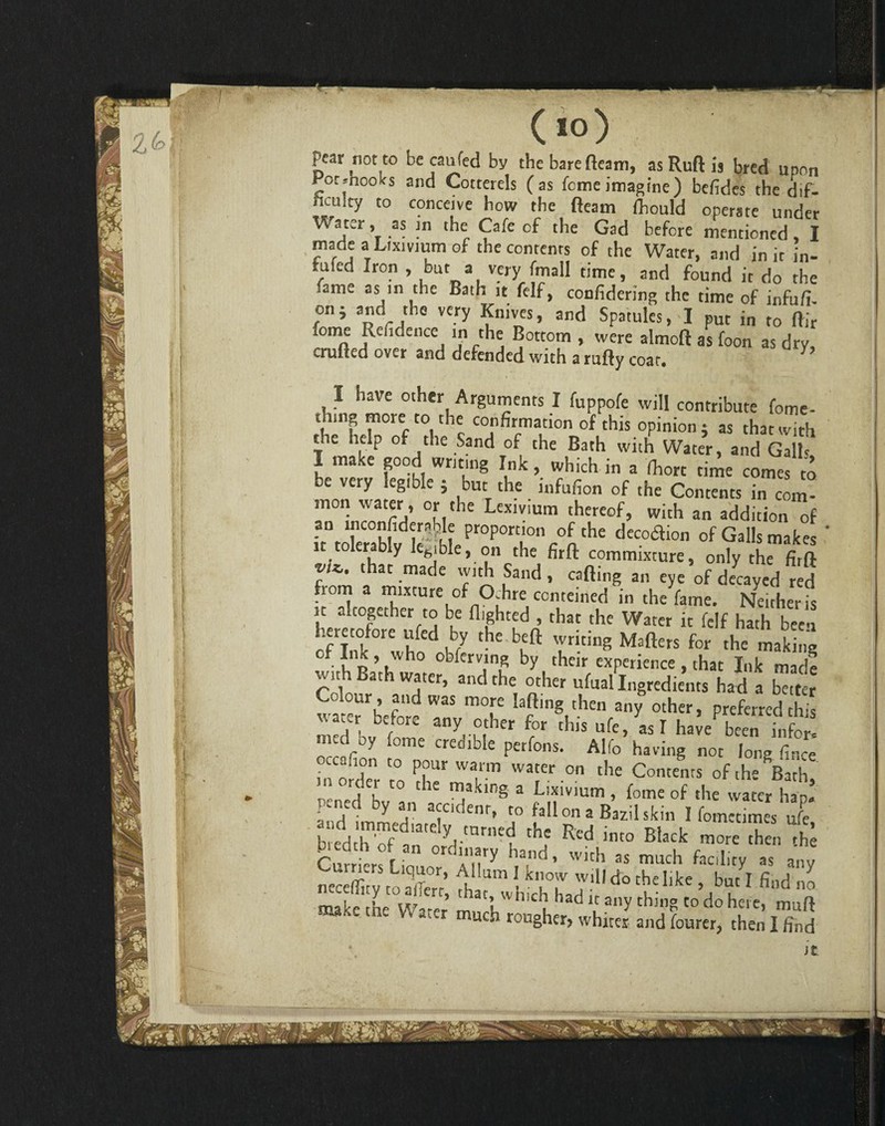 (io) pear not to becaufed by the bare fleam, as Ruft is bred upon Pot .hooks and Cotterels (as feme imagine) befides the dif- ficuity to conceive how the fleam fliould operate under V5. a ter, as in the Cafe of the Gad before mentioned I made a Lixivium of the contents of the Water, and in it in- fufed Iron , but a very fmall time, and found it do the .ariK as in the Bath it felf, confidering the time of infufl. on; and the very Knives, and Spatules, I put in to Air some Rehdence in the Bottom , were almoft as foon as dry, crufted over and defended with a rufty coat. V I have other Arguments I fuppofe will contribute fome- thing more to the confirmation of this opinion; as that with the help of the Sand of the Bath with Water, and Galh I make good writing Ink, which in a fhorc time comes to be very legible ; but the i„fufion of the Contents in com- mon water, or the Lexivium thereof, with an addition of an mconfiderable proportion of the decotflion of Galls makes it tolerably ltbjble, on the firfl: commixture, only the firft vU. that made with Sand , cafling an eye of decayed red from a mixture of Oj.hre conteined in the fame. Neither is it altogether to be flighted , that the Water it felf hath b^en her tofore ufed by the beft writing Mafters for the making f I n ’ u obicrving by tb«r experience , that Ink made with Bath water, and the other ufual Ingredients had a better Colour, and was more lafting then any other, preferred this water before any other for this ufe, as I have been infer ™drDy f°me Cret!lbIe Perfons- Alfo having not long fince ccauon to pour warm water on the Contents of the Bath  r,de5 t0 the ™aklng a Lixivium , feme of the water hap! pened by an accident, to fallon a Bazilskin I fom«imes ufe b.eddthof an'ord'”1’^ thj Red int0 Biack 'hen the Curriers Liquor, AflumIknowwdld Hk f ^ ,h„, .hlXLi[% S;*! “s
