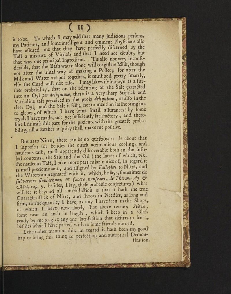 it to be. To which I may add that many judicious perfons, my Patients, and fomeintelligent and eminent Phyfic.ans a!fo hale affured me that they have perfe&ly difcerned by the Taft a mixture of that was one principal Ingredient. Tis alfo not very inconli- rierable, that the Bath water alone will coagulate Milk, though not after the ufual way of making a Poffet; for after the Milk and Water are put together, it muft boil pretty fmartly, elfe the Curd will not rife. I may like wife fubjoyn as a fur¬ ther probability, that on the relenting of the Salt extrafted into an Oyl per delirium, there is a very fharp StiPtick and Vitrioline tail perceived in the grofs delictum, as alfo in the cleer Oyl, and the Salt it felf; not to mention its (hooting in¬ to glebes ’ of which I have fome fmall affurances by fome tryals I have made, not yet fufficiently (atisfaffory , and there¬ fore I difmifs this part for the prefent, with the greateft proba¬ bility, till a further inquiry (hall make me pofitive. But as to Nitre, there can be no queftion n de about that I fuppofe ; for belides the quick acrimonious cooling, and naufeous tafl, moft apparently difcoverable both in the infu- fed contents, the Salt and the Oil (the latter of which,vU. the naufeous Taft, I take more particular notice or, in regard it is moft predominant., and affigned by Fa lopitu to Nitre, and the Waters impregnated with it, which, he lays, fometimes do Mvertere flomachum, & f Mere navfeam , de Therm. Aq.& CAM. c«p. 9. belides, 1 fay, thefe probab e conjectures) what will fee it beyond all conrradi&ion is that it hath the true rharatfteviftick of Nitre, and faoots in Needles, as Ions and firm, to the quantity I have, a; any Ihavefecn in the Shops,, of which I have now lately (hot aoove twenty Sttrue, fome near an inch in length , which , Keep m a Gla.s ready by me to give any one fadsfaftion that defines to lee l ,. belides what I have parted with to fome friends abroad. I the rather mention this, in regard it hath been my good. hap to bring this thing to perfection and autopt.ca! Demon- l n r- ~ It ration.