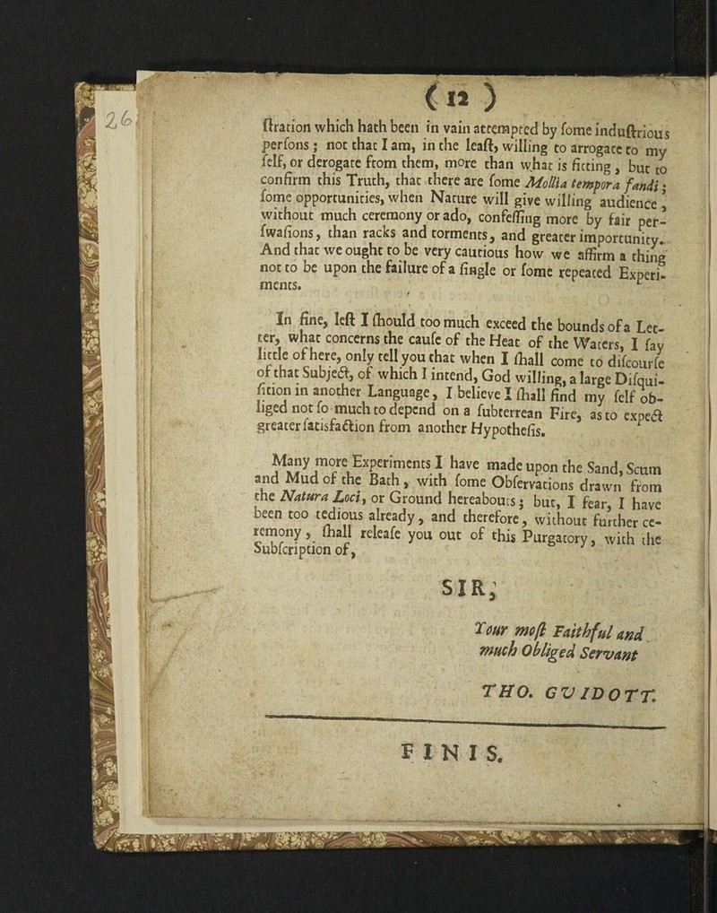 perfons; not that I am, in the leaft, willing to arrogate to mv felf, or derogate ftom them, more than what is fitting, but to confirm this Truth, that there are fome Atollia tempora fandt: fome opportunities, when Nature will give willing audience 1 without much ceremony or ado, confeffing more by fair per- fwafions, than racks and torments, and greater importunity. And thac we ought to be very cautious how we affirm a thing not to be upon the failure of a fingle or fome repeated Experi- mans. r t In fine, left I (hould too much exceed the bounds of a Let¬ ter, what concerns the caufe of the Heat of the Waters, I fay little of here, only tell you that when I (hall come to difeourfe of that Subjedf, of which I intend, God willing, a large Difqui- fition in another Language, I believe I Ihall find my felf ob¬ liged not !o much to depend on a fubterrean Fire, as to expetfi greater latisfaftion from another Hypothefis. ^ ^Mynm°/eLExSeTentS^ h,ave made upon the Sand, Scum and Mud of the Bath , with fome Obfervations drawn from the Natura Loci, or Ground hereabouts; but, I fear, I have been too tedious already , and therefore , without further ce¬ remony , fhall releafe you out of this Purgatory, with the Subfcripuon of, sir, Tour mo ft Faithful and much Obliged Servant THO. GVIDOTT.