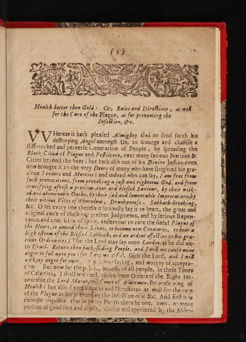 &lt; i RB i a ee eR EE rita oy (pfs sa i x4) Me ay ; : ees ey Ls ie » ® et a Me? ye mr 9 Ay ae Ome SUSY Health better thes Gold: Or, Rules and Direktions , aswel for the Cure of the Plague, as fer preventing the Infeion, oe. VV reressit hath plealed Almighty Ged to fend ferth his deftroying Angel amongft Us, to fcourge and chaftile a fliff-necked and perverfe Generation of People , by fpreading the Black-C loud of Plagne and Pefilexce, over many fameus Nations 8 Cities beyond the Seas ; bur hath alfo out of his Divine Jufticeeven how broughe ic to the very Deers of many who have fleighted his gra- cious 7 enders and Afercies 3 and indeed who can fay, | ane free frome [uch provocations, froms provoking a juft and righteous God, and frows erucifying Afrelh a precicss dear acd blefed Savienr, by their wick- ed. ard abominable Oaths, by their [ad and lamentable Imprecations,by their vitions Vices of Whoredem , Drunkenne{s , Sabbath-breakixg, 6c. O lec every one cherefo'e Cerinufly lay it re bearc, the creat and ociginal caufe of thefe oyr prefent Judgments, and by fetious Repen- Cancesand conttition of fpiric, endeavour co cure the finful Plague of the Heart,to amend the:r Lives, to become new Creatures, tobear @ high efteens of the Bleed Sabbath, and an ardent avettion to his gr ac c1eus Ordinances; thar the Lord may fay unto Lendox,as he did un- to [fracl.. Retura thou back-fliding People, and Lwill not CAML e ote anger to fall upon yous for F asx we cifsl, faith the Lord, asd [will mit keep anger for ever, 9 © acinus {3 ylag , and worthy of accepta- con. But now fer che pi b.ic. penefic of all people, in thefe Times of Calamity, I fhall noc onely récire fome Ocders of the Right Ho- neuradle the Lord Afatorsind Cenrt of Aldermen, for azefe'ving of Health; but alfo dver$ Rege'ts and Diretions as weil for che cure of the P/aewe,as for préventine the Infect'on of it &amp;e, And firtt ic ig chought requifire chat in every Parifh cherebe one, two, o- more perfons of good fort and erédit, chofen and appointed by the Alder- 7. _ 7 loud oa a cy rT A CS ras Le = aL Balt d oS = 1 Me t aa y y 2 : atts 4 “4 aeer P hijo ; 7