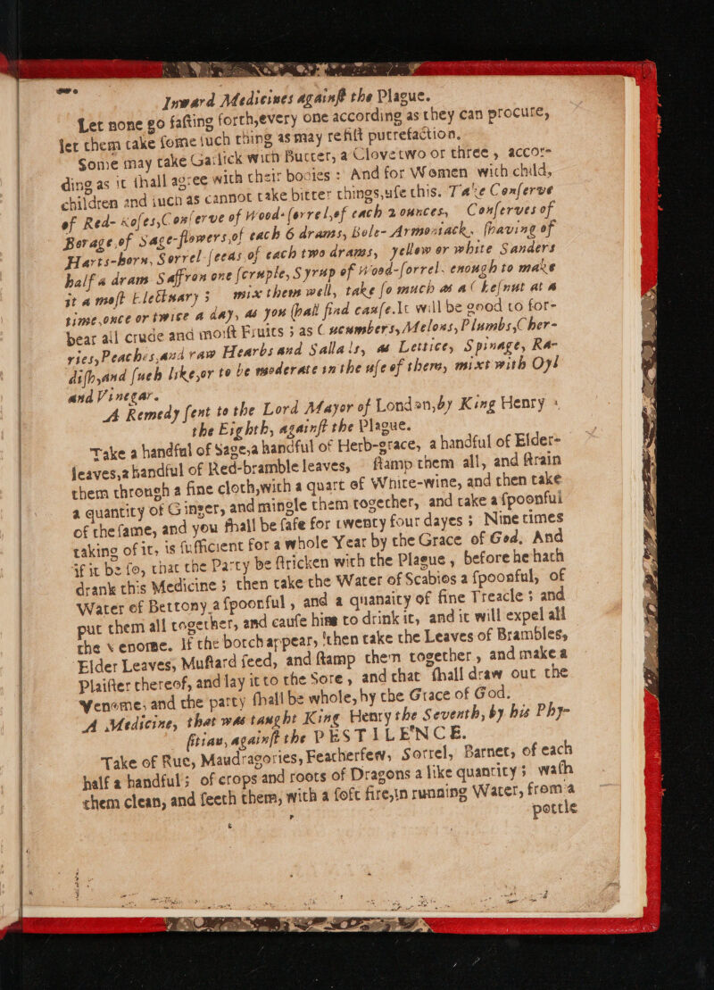 pra niegernagh tue Se ee Rarer s So. US as aaa ee @.® rae ey i . : » Fe Pais on kas a re Toward Medievnes againf the Plague. Let none go fafting forth,every one according as they can procure, fer chem cake fome (uch rhing as may refit pucrefaction. Some may take Gailick wich Bucter, @ Clovetwo or three , accor ding as it {hall agree with their bocies : And for Wemen wich child, children and iuch as cannot cake bitrer things,ufe this. Tae Coxferve of Red- xofes,Conlerve of Wood (orrel,of cach 2ounces, Conferves of Bor age,of Sage-flowers,of cach 6 drams, Bole- Armonack, (having of Harts-hors, Sorrel [eeas of each two drams, yelow or white Sanders half a dram Saffron one (eruple, Syr#p of ‘oed-forrel. enough to mare it a moft Eletksary 3 mice them well, take {o much a aC kefnut ata time.once or twice A day, ab you (halt find canfe.lt will be ood to for- bear ail cruce ana mort Fruics 5 as C ucumbers, Melons, Plumbs, her- FICS Peachzs,and raw Hearbs and Sallals, ss Lettie, S prnage, Ra- difhyand (ueb like,or te be moderate inthe ufeef there, mixt with Oy! and Vinegar. A Remedy fent tothe Lord Mayor of Londan,dy King Henry : the Exghth, againft the Plague. Take a handfal of Sage,a handful of Herb-grace, a handful of Elder= jeaves,2 handful of Red-bramble leaves, flamp them ali, and frain them throneh a fine cloch,wich a quart of Whire-wine, and then take a quantity of Ginger, and mingle them-togecher, and take a fpoonfui of the fame, and you fhall be fafe for twenty four dayes 5 Nine times raking of it, Is «ficient for a whole Year by the Grace of God, And af it bz fo, chac che Party be firicken with the Plaeue , before hehach drank this Medicine ; then take the Water of Scabies a fpoonful, of Water ef Bettony.a fpoonful , and a quanaity of fine Treacle 3 and ut them all cogether, amd caufe hins to drink ic, and ic will expel all the \ enorme. if the botch appear, ‘then take the Leaves of Brambles, Elder Leaves, Muftard feed, and ftamp then together, and make a Plaifter chereof, and lay itto the Sore and chat fhall draw out the Weneme, and che party fhali be whole, hy che Grace of God. A Medicine, that was taught K ing Henry the Seventh, by his Phy- _ fittae, againft the PES TILE’NCE. Take of Rue, Maudragories, Feacherfew, Sorrel, Barnec, of each half a handful; of crops and roots of Dragons a like quanticys wath chem clean, and feech them, with a (oft fire,in runaing Water, froma pottle P \